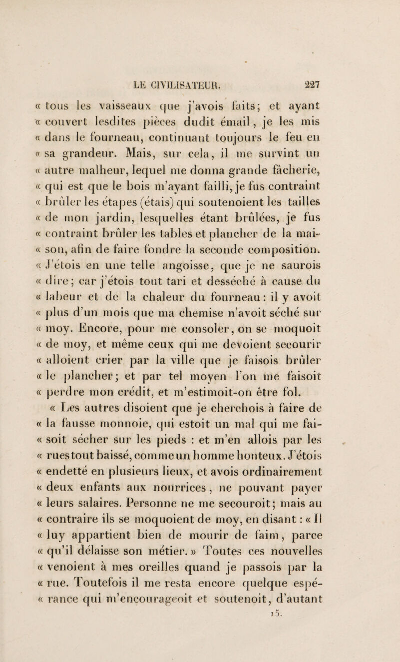 (C « « tous les vaisseaux que j’avois laits; et ayant « couvert lesdites pièces dudit émail, je les mis « dans le fourneau, continuant toujours le feu en cr sa grandeur. Mais, sur cela, il me survint un « autre malheur, lequel me donna grande fâcherie, « qui est que le bois m’ayant failli, je fus contraint « brûler les étapes (étais) qui soutenoient les tailles « de mon jardin, lesquelles étant brûlées, je fus « contraint brûler les tables et plancher de la mai- « son, afin de faire fondre la seconde composition. « J’étois en une telle angoisse, que je ne saurois « dire; car j étois tout tari et desséché à cause du « labeur et de la chaleur du fourneau: il y avoit plus d’un mois que ma chemise n’avoit séché sur moy. Encore, pour me consoler, on se moquoit « de moy, et même ceux qui me dévoient secourir « aboient crier par la ville que je faisois brûler « le plancher; et par tel moyen l’on me faisoit « perdre mon crédit, et m’estimoit-on être fol. ce Les autres disoient que je cherchois à faire de « la fausse monnoie, qui estoit un mal qui me fai¬ soit sécher sur les pieds : et m’en abois par les ruestout baissé, commeun homme honteux. J’étois « endetté en plusieurs lieux, et avois ordinairement « deux enfants aux nourrices , ne pouvant payer « leurs salaires. Personne ne me secouroit; mais au « contraire ils se moquoient de moy, en disant : ce il « luy appartient bien de mourir de faim, parce « qu’il délaisse son métier. » Toutes ces nouvelles (c venoient à mes oreilles quand je passois par la (c rue. Toutefois il me resta encore quelque espè¬ ce rance qui m’encourageoit et soutenoit, d’autant ce (C