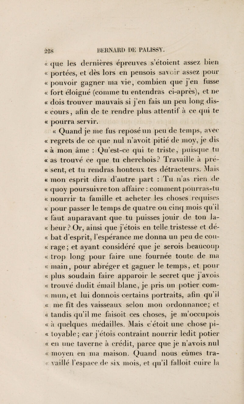 « que les dernières épreuves s’étoient assez bien cc portées, et dès lors en pensois savoir assez pour « pouvoir gagner ma vie, combien que j’en lusse « fort éloigné (comme tu entendras ci-après), et ne « dois trouver mauvais si j’en fais un peu long dis- « cours, afin de te rendre plus attentif a ce qui te « pourra servir. « Quand je me fus reposé un peu de temps, avec « regrets de ce que nul n’avoit pitié de moy, je dis « à mon âme : Qu’est-ce qui te triste, puisque tu « as trouvé ce que tu cherchois? Travaille à pré- « sent, et tu rendras honteux tes détracteurs. Mais « mon esprit dira d’autre part : Tu n’as rien de « quoy poursuivre ton affaire : comment pourras-tu cc nourrir ta famille et acheter les choses requises « pour passer le temps de quatre ou cinq mois qu’il « faut auparavant que tu puisses jouir de ton la¬ ce beur? Or, ainsi que j’étois en telle tristesse et dé- cc bat d esprit, l’espérance me donna un peu de cou- cc rage; et ayant considéré que je serois beaucoup cc trop long pour faire une fournée toute de ma cc main, pour abréger et gagner le temps, et pour cc plus soudain faire apparoir le secret que j’avois cc trouvé dudit émail blanc, je pris un potier coin¬ ce mun, et lui donnois certains portraits, afin qu’il cc me fit des vaisseaux selon mon ordonnance; et cc tandis qu’il me faisoit ces choses, je m’occupois cc à quelques médailles. Mais c’étoit une chose pi- cc toyable; car j’étois contraint nourrir ledit potier cc en une taverne à crédit, parce que je n’avois nul cc moyen en ma maison. Quand nous eûmes tra¬ ce vailié l’espace de six mois, et qu’il falloit cuire la