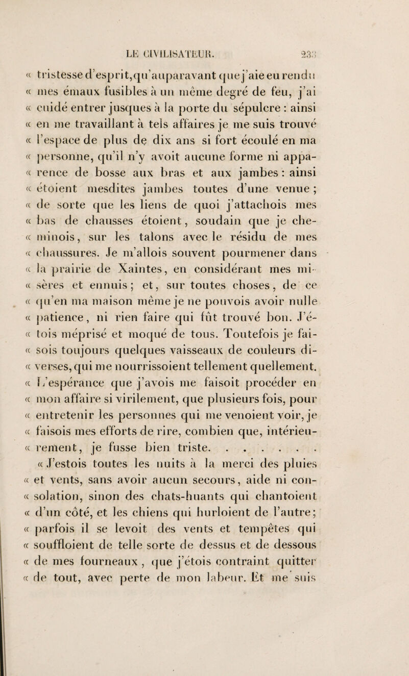 « t r is tesse d’esp r i t, qu ’ auparavant q ne j ’aie eu ren d 11 « mes émaux fusibles à un même degré de feu, j’ai « euidé entrer jusques à la porte du sépulcre : ainsi « en me travaillant à tels affaires je me suis trouvé « l’espace de plus dç dix ans si fort écoulé en ma « personne, qu’il n’y avoit aucune forme ni appâ¬ te rence de bosse aux bras et aux jambes : ainsi « étoient mesdites jambes toutes d’une venue ; « de sorte que les liens de quoi j’attachois mes « bas de chausses étoient, soudain que je che- cc minois, sur les talons avec le résidu de mes « chaussures. Je m’allois souvent pourmener dans « la prairie de Xaintes, en considérant mes mi¬ te sères et ennuis; et, sur toutes choses, de ce « qu’en ma maison même je ne pouvois avoir nulle « patience, ni rien faire qui fut trouvé bon. J’é- « lois méprisé et moqué de tous. Toutefois je fai¬ te sois toujours quelques vaisseaux de couleurs di¬ te verses, qui me nourrissoient tellement quellement. te 1/espérance que j’avois me faisoit procéder en te mon affaire si virilement, que plusieurs fois, pour te entretenir les personnes qui me venoient voir, je te faisois mes efforts de rire, combien que, intérieu- ee rement, je fusse bien triste. te J estois toutes les nuits à la merci des pluies te et vents, sans avoir aucun secours, aide ni con¬ tt solation, sinon des chats-huants qui chantoient te d’un côté, et les chiens qui hurloient de l’autre; tt parfois il se levoit des vents et tempêtes qui te souffloient de telle sorte de dessus et de dessous te de mes fourneaux , que j’étois contraint quitter te rie tout, avec perte de mon labeur. Et me suis