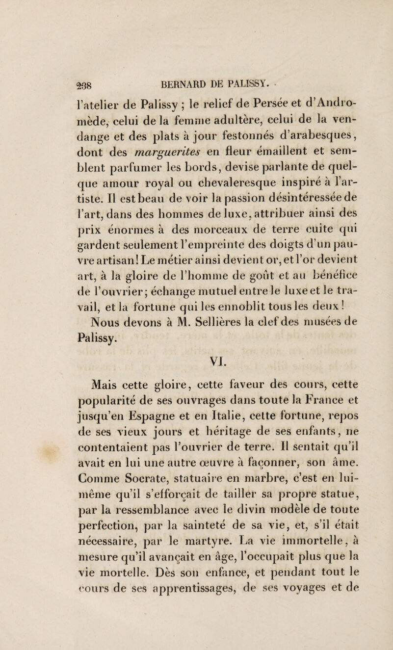 l’atelier de Palissy ; le relief de Persée et d’Andro¬ mède, celui de la femme adultère, celui de la ven- dange et des plats à jour festonnés d’arabesques, dont des marguerites en fleur émaillent et sem¬ blent parfumer les bords, devise parlante de quel¬ que amour royal ou chevaleresque inspiré à l’ar¬ tiste. Il est beau de voir la passion désintéressée de l’art, dans des hommes de luxe, attribuer ainsi des prix énormes à des morceaux de terre cuite qui gardent seulement l’empreinte des doigts d’un pau¬ vre artisan! Le métier ainsi devient or, et l’or devient art, à la gloire de l’homme de goût et au bénéfice de l’ouvrier; échange mutuel entre le luxe et le tra¬ vail, et la fortune qui les ennoblit tous les deux ! Nous devons à M. Sellières la clef des musées de Palissy. VI. Mais cette gloire, cette faveur des cours, cette popularité de ses ouvrages dans toute la France et jusqu’en Espagne et en Italie, cette fortune, repos de ses vieux jours et héritage de ses enfants, ne contentaient pas l’ouvrier de terre. Il sentait qu’il avait en lui une autre œuvre à façonner, son âme. Comme Socrate, statuaire en marbre, c’est en lui- même qu’il s’efforcait de tailler sa propre statue, par la ressemblance avec le divin modèle de toute perfection, par la sainteté de sa vie, et, s’il était nécessaire, par le martyre. La vie immortelle, à mesure qu’il avançait en âge, l’occupait plus que la vie mortelle. Dès son enfance, et pendant tout le cours de ses apprentissages, de ses voyages et de