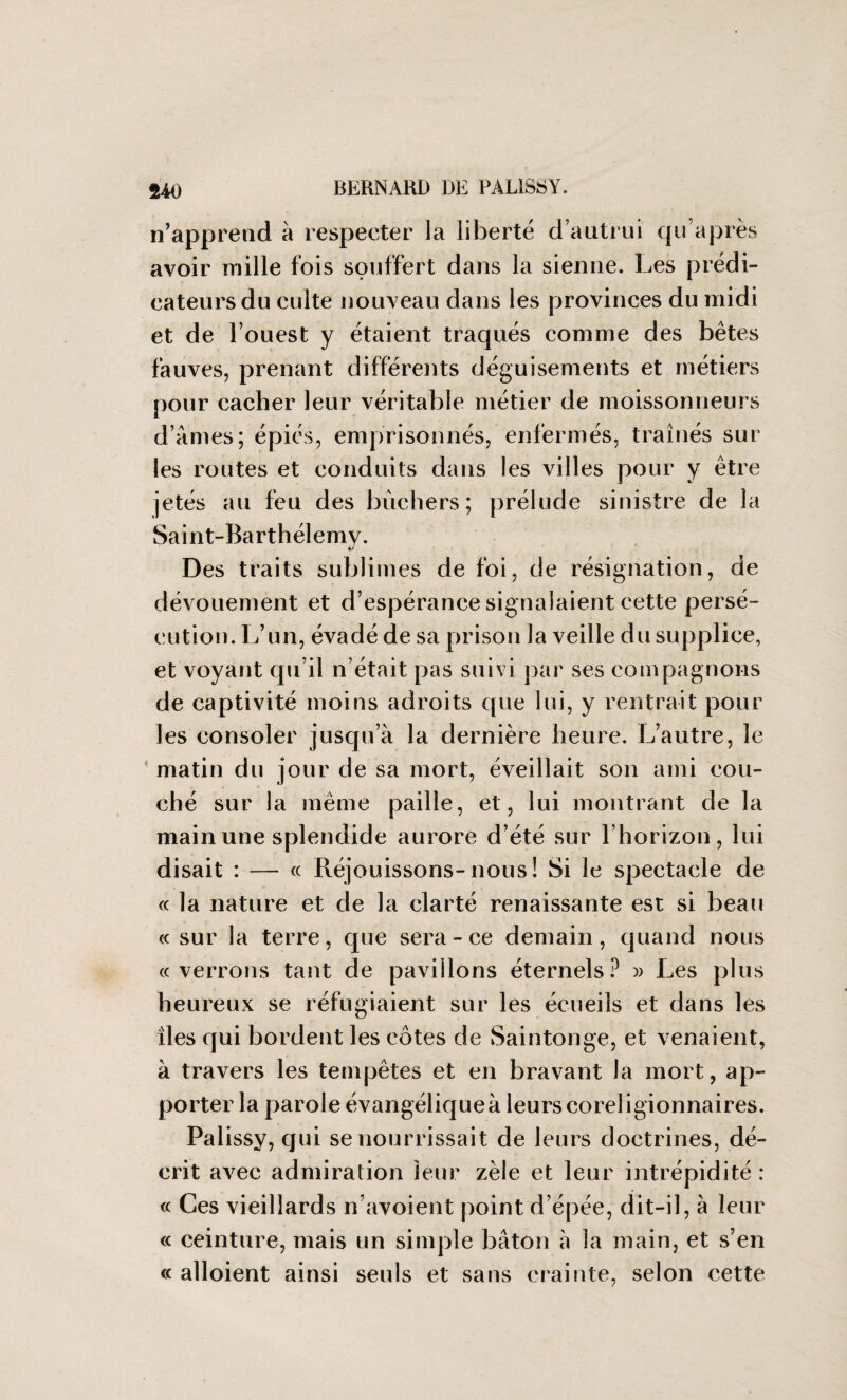 n’apprend à respecter la liberté d’autrui qu’après avoir mille fois souffert dans la sienne. Les prédi¬ cateurs du culte nouveau dans les provinces du midi et de l’ouest y étaient traqués comme des bêtes fauves, prenant différents déguisements et métiers pour cacher leur véritable métier de moissonneurs d’âmes; épiés, emprisonnés, enfermés, traînés sur les routes et conduits dans les villes pour y être jetés au feu des bûchers; prélude sinistre de la Saint-Barthélemy. Des traits sublimes de foi, de résignation, de dévouement et d’espérance signalaient cette persé¬ cution. L’un, évadé de sa prison la veille du supplice, et voyant qu’il n’était pas suivi par ses compagnons de captivité moins adroits que lui, y rentrait pour les consoler jusqu’à la dernière heure. L’autre, le matin du jour de sa mort, éveillait son ami cou¬ ché sur la même paille, et, lui montrant de la main une splendide aurore d’été sur l’horizon, lui disait : — « Réjouissons-nous ! Si le spectacle de « la nature et de la clarté renaissante est si beau « sur la terre, que sera-ce demain, quand nous cc verrons tant de pavillons éternels? » Les plus heureux se réfugiaient sur les écueils et dans les îles qui bordent les côtes de Saintonge, et venaient, à travers les tempêtes et en bravant la mort, ap¬ porter la parole évangélique à leurs coreligionnaires. Palissy, qui se nourrissait de leurs doctrines, dé¬ crit avec admiration leur zèle et leur intrépidité : « Ces vieillards n’avoient point d’épée, dit-il, à leur « ceinture, mais un simple bâton à la main, et s’en « alloient ainsi seuls et sans crainte, selon cette