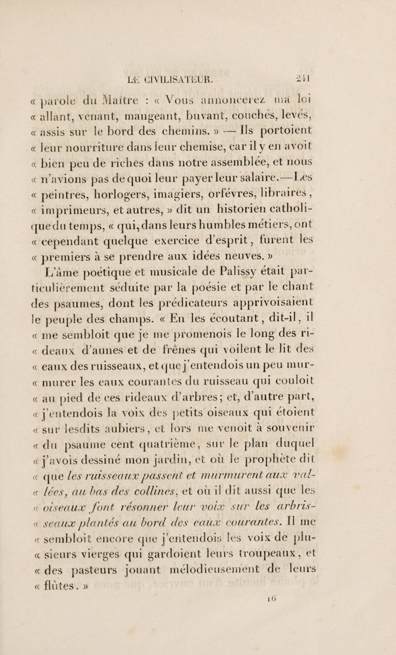 cc parole du Maître : « Vous annoncerez ma loi cc allant, venant, mangeant, buvant, couchés, levés, « assis sur le bord des chemins. » — Us portoient « leur nourriture dans leur chemise, car il y en a voit (c bien peu de riches dans notre assemblée, et nous cc n’avions pas de quoi leur payer leur salaire.—Les cc peintres, horlogers, imagiers, orfèvres, libraires, cc imprimeurs, et autres, » dit un historien catholi- quedu temps, ce qui,dansleurshumblesmétiers, ont cc cependant quelque exercice d’esprit, furent les cc premiers à se prendre aux idées neuves. » Lame poétique et musicale de Palissy était par¬ ticulièrement séduite par la poésie et par le chant des psaumes, dont les prédicateurs apprivoisaient le peuple des champs, ce En les écoutant, dit-il, il cc me sembloit que je me promenois le long des ri- cc deaux d’aunes et de frênes qui voilent le lit des cc eaux des ruisseaux, et que j’entendois un peu mur- cc murer les eaux courantes du ruisseau qui couloit cc au pied de ces rideaux d’arbres; et, d’autre part, cc j’entendois la voix des petits oiseaux qui étoient cc sur lesdits aubiers, et lors me venoit à souvenir ce du psaume cent quatrième, sur le plan duquel cc j’avois dessiné mon jardin, et où le prophète dit cc que les ruisseaux passent et murmurent aux val- cc lées, au bas des collines, et où il dit aussi que les « oiseaux font résonner leur voix sur les arbris- <( seaux plantés au bord des eaux courantes. fi me cc sembloit encore que j’entendois les voix de pin¬ ce sieurs vierges qui gardoient leurs troupeaux, et cc des pasteurs jouant mélodieusement de leurs cc flûtes. » 16