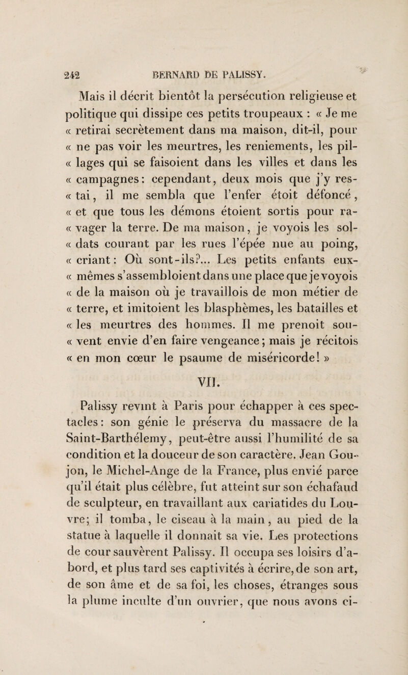 Mais il décrit bientôt la persécution religieuse et politique qui dissipe ces petits troupeaux : cc Je me cc retirai secrètement dans ma maison, dit-il, pour «ne pas voir les meurtres, les reniements, les pil- « lages qui se faisoient dans les villes et dans les « campagnes: cependant, deux mois que j’y res- « tai, il me sembla que l’enfer étoit défoncé, « et que tous les démons étoient sortis pour ra¬ ce vager la terre. De ma maison, je voyois les sol- cc dats courant par les rues l’épée nue au poing, cc criant : Où sont-ils?... Les petits enfants eux- cc mêmes s’assembloient dans une place que je voyois cc de la maison où je travaillois de mon métier de « terre, et imitoient les blasphèmes, les batailles et cc les meurtres des hommes. Il me prenoit sou- cc vent envie d’en faire vengeance ; mais je récitois cc en mon cœur le psaume de miséricorde! » Vile Palissy revint à Paris pour échapper à ces spec¬ tacles : son génie le préserva du massacre de la Saint-Barthélemy, peut-être aussi l’humilité de sa condition et la douceur de son caractère. Jean Gou¬ jon, le Michel-Ange de la France, plus envié parce qu’il était plus célèbre, fut atteint sur son échafaud de sculpteur, en travaillant aux cariatides du Lou¬ vre; il tomba, le ciseau à la main, au pied de la statue à laquelle il donnait sa vie. Les protections de cour sauvèrent Palissy. Il occupa ses loisirs d’a¬ bord, et plus tard ses captivités à écrire, de son art, de son âme et de sa foi, les choses, étranges sous la plume inculte d’un ouvrier, que nous avons ci-