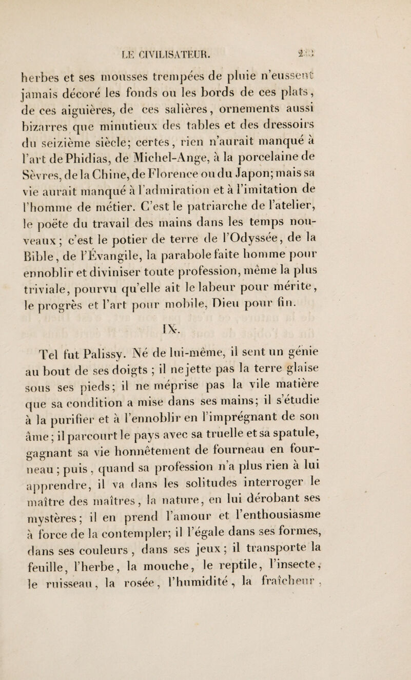 > herbes et ses mousses trempées de pluie n’eussent jamais décoré les fonds ou les bords de ces plats, de ces aiguières, de ces salières, ornements aussi bizarres que minutieux des tables et des dressoirs du seizième siècle; certes, rien n aurait manqué à l’art dePhidias, de Michel-Ange, à la porcelaine de Sèvres, de la Chine, de Florence ou du Japon; mais sa vie aurait manqué à l’admiration et à l’imitation de l’homme de métier. C’est le patriarche de l’atelier, le poète du travail des mains dans les temps nou¬ veaux ; c’est le potier de terre de l’Odyssée, de la Bible, de l’Évangile, la parabole faite homme pour ennoblir et diviniser toute profession, même la plus triviale, pourvu qu’elle ait le labeur pour mérite, le progrès et l’art pour mobile, Dieu pour fin. Tel fut Palissy. Né de lui-même, il sent un génie au bout de ses doigts ; il ne jette pas la terre glaise sous ses pieds; il ne méprise pas la vile matière que sa condition a mise dans ses mains; il s étudié à la purifier et à l’ennoblir en l’imprégnant de son âme ; il parcourt le pays avec sa truelle et sa spatule, gagnant sa vie honnêtement de fourneau en four¬ neau ; puis , quand sa profession n a plus rien a lui apprendre, il va dans les solitudes interroger le maître des maîtres, la nature, en lui dérobant ses mystères ; il en prend l’amour et l’enthousiasme à force de la contempler; il l’égale dans ses formes, dans ses couleurs , dans ses jeux; il transporte la feuille, l’herbe, la mouche, le reptile, l’insecte, le ruisseau, la rosée, l’humidité, la fraîcheur,