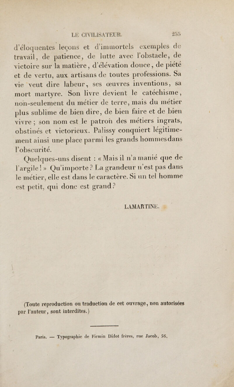 d’éloquentes leçons et d’immortels exemples de travail, de patience, de lutte avec l’obstacle, de victoire sur la matière , d’élévation douce, de piété et de vertu, aux artisans de toutes professions. Sa vie veut dire labeur, ses œuvres inventions, sa mort martyre. Son livre devient le catéchisme, non-seulement du métier de terre, mais du métier plus sublime de bien dire, de bien faire et de bien vivre ; son nom est le patron des métiers ingrats, obstinés et victorieux. Palissy conquiert légitime¬ ment ainsi une place parmi les grands hommesdans l’obscurité. Quelques-uns disent : «Mais il n’a manié que de l argile ! » Qu’importe ? La grandeur n’est pas dans le métier, elle est dans le caractère. Si un tel homme est petit, qui donc est grand ? LAMARTINE. (Toute reproduction ou traduction de cet ouvrage, non autorisées par l’auteur, sont interdites.) Paris. Typographie de Firmin Didot frères, rue Jacob, 56.
