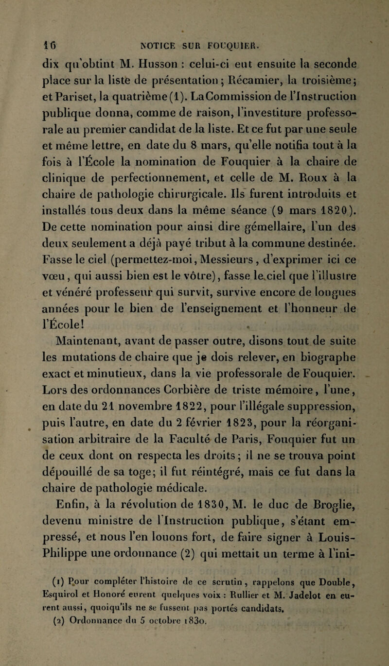 dix qu’obtint M. Husson : celui-ci eut ensuite la seconde place sur la liste de présentation ; Récamier, la troisième; et Pariset, la quatrième (1). La Commission de l’Instruction publique donna, comme de raison, l’investiture professo¬ rale au premier candidat de la liste. Et ce fut par une seule et même lettre, en date du 8 mars, qu’elle notifia tout à la fois à l’École la nomination de Fouquier à la chaire de clinique de perfectionnement, et celle de M. Roux à la chaire de pathologie chirurgicale. Ils furent introduits et installés tous deux dans la même séance (9 mars 1820). De cette nomination pour ainsi dire gémellaire, l’un des deux seulement a déjà payé tribut à la commune destinée. Fasse le ciel (permettez-moi, Messieurs , d’exprimer ici ce vœu, qui aussi bien est le vôtre), fasse lexiel que l’illuslre et vénéré professeur qui survit, survive encore de longues années pour le bien de l’enseignement et l’honneur de l’École ! Maintenant, avant de passer outre, disons tout de suite les mutations de chaire que je dois relever, en biographe exact et minutieux, dans la vie professorale de Fouquier. Lors des ordonnances Corbière de triste mémoire, l’une, en date du 21 novembre 1822, pour l’illégale suppression, puis l’autre, en date du 2 février 1823, pour la réorgani¬ sation arbitraire de la Faculté de Paris, Fouquier fut un de ceux dont on respecta les droits; il ne se trouva point dépouillé de sa toge; il fut réintégré, mais ce fut dans la chaire de pathologie médicale. Enfin, à la révolution de 1830, M. le duc de Broglie, devenu ministre de l’Instruction publique, s’étant em¬ pressé, et nous l’en louons fort, de faire signer à Louis- Philippe une ordonnance (2) qui mettait un terme à l’ini- (1) I^our compléter l’histoire de ce scrutin, rappelons que Double, Esquirol et Honoré eurent quelques voix ; Rullier et M. Jadelot en eu¬ rent aussi, quoiqu’ils ne se fussent pas portés candidats. (2) Ordonnance du 5 octobre i83o.