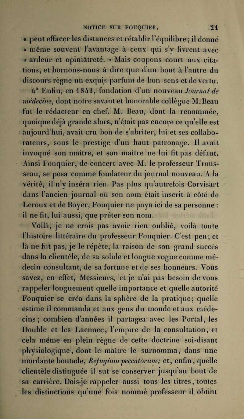 « peut effacer les distances et rétablir Téquilibre; il donné « même souvent l’avantage à ceux qui s’y livrent avec « ardeur et opiniâtreté. » Mais coupons court aux cita¬ tions, et bornons-nous à dire que d’un bout à l’autre du discours règne un exquis parfum de bon sens et de vertu. Enfin, en 18/i3, fondation d’un nouveau/omv?/?/ médecine, dont notre savant et honorable collègue M.Bean fut le rédacteur en cbel. M. Beau, dont la renommée, quoique déjà grande alors, n’était pas encore ce qu’elle est aujourd’hui, avait cru bon de s’abritei', lui et ses collabo¬ rateurs, sous le prestige d’un haut patronage. Il avait invoqué son maître, et son maître ne lui fit pas défaut. Ainsi Fouquier, de concert avec M. le professeur Trous¬ seau, se posa comme fondateur du journal nouveau. A la vérité, il n’y inséra rien. Pas plus (ju’autrefois Corvisart dans l’ancien journal où son nom était inscrit à côté de Leroux et de Boyer, Fouquier ne paya ici de sa personne : il ne fit, lui aussi, que prêter son nom. Voilà, je ne crois pas avoir rien oublié, voilà toute riiistoire littéraire du professeur Fouquier. C’est peu; et là ne fut pas, je le répète, la raison de son grand succès dans la clientèle, de sa solide et longue vogue comme mé¬ decin consultant, de sa fortune et de ses honneurs. Vous savez, en effet. Messieurs, et je n’ai pas besoin de vous rappeler longuement quelle importance et quelle autorité Fouquier se créa dans la sphère de la pratique; quelle estime il commanda et aux gens du monde et aux méde¬ cins; combien d’années il partagea avec les Portai, les Double et les Laennec, l’empire de la consultation, et cela même en plein règne de cette doctrine soi-disant physiologique, dont le maître le surnomma, dans une mordante boutade, Rejugium peccatorum; et, enfin, quelle clientèle distinguée il sut se conserver jusqu’au bout de sa carrière. Dois-je rappeler aussi tous les titres, toutes les distinctions qu’une fois nommé professeur il obtint