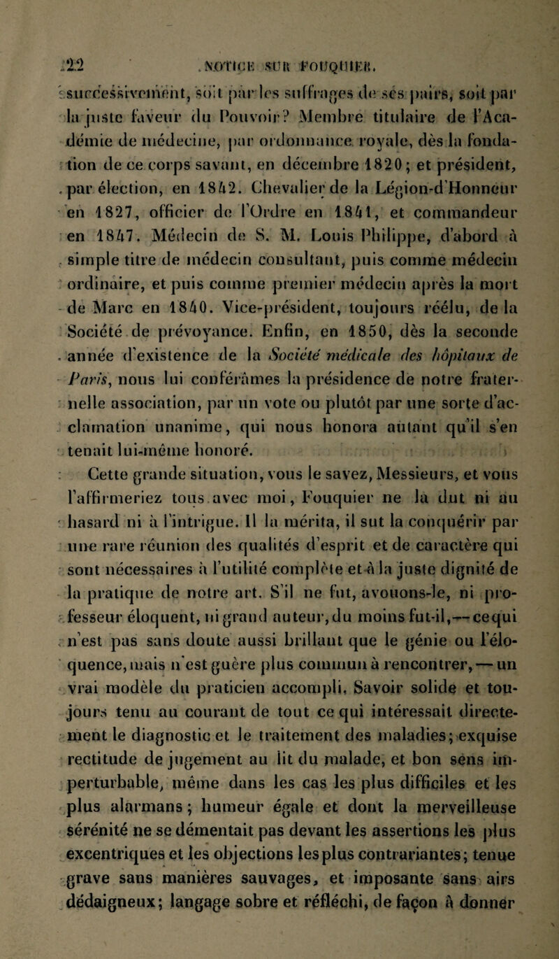 :‘12 .N.OtlCK Stin FOÜQIHKH. Isucce.ssivpinôht, soit pâr les snffVn(>es do ses pîûrs, soit par la juste laveur (lu Pouvoir? Membre titulaire tie l’Aca- jdemie de médecine, j)ar oï doiinance royale, dès la fonda* lion de ce corps savant, en décembre 1820; et président, . par élection, en 1842. Clu^.valier de la Légion-d Honneur en 1827, officier de l’Ordre en 1841, et commandeur en 1847. Médecin de S. M, Louis Philippe, d’abord à , simple titre de médecin consultant, puis comme médecin  ordinaire, et puis comme premier médecin après la mort - de Marc en 1840. Vice-président, toujours réélu, delà Société de prévoyance. Enfin, en 1850, dès la seconde . année d’existence de la Société médicale des hôpitaux de Paris\ nous lui conférâmes la présidence de notre frater¬ nelle association, par un vote ou plutôt par une sorte d’ac¬ clamation unanime, (|ui nous honora autant qu’il s’en tenait lui-méme honoré. : Cette grande situation, vous le savez, Messieurs, et vous l’aFfirmeriez tous.avec moi, Fouquier ne la dut ni au hasard ni à l’intrigue. Il la mérita, il sut la conquérir par une rare réunion des qualités d’esprit et de caractère qui sont nécessaires h l’utilité complète et-â la juste dignité de la pratique de notre art. S’il ne fut, avouons-le, ni pro- .^fesseur éloquent, ni grand auteur, du moins fut-il,—eequi n’est pas sans doute aussi brillant que le génie ou l’élo- ‘ quence,mais n est guère plus commun à rencontrer, — un vrai modèle du praticien accompli, Savoir solide et tou¬ jours tenu au courant de tout ce qui intéressait directe¬ ment le diagnostic et le traitement des maladies ;>exquise rectitude de jugement au lit du malade, et bon sens im¬ perturbable, même dans les cas les plus difficiles et les vplus alarmans ; humeur égale et dont la merveilleuse sérénité ne se démentait pas devant les assertions les jdus ^excentriques et les objections les plus contrariantes; tenue grave sans manières sauvages, et imposante sans airs .dédaigneux; langage sobre et réfléchi, de façon â donner