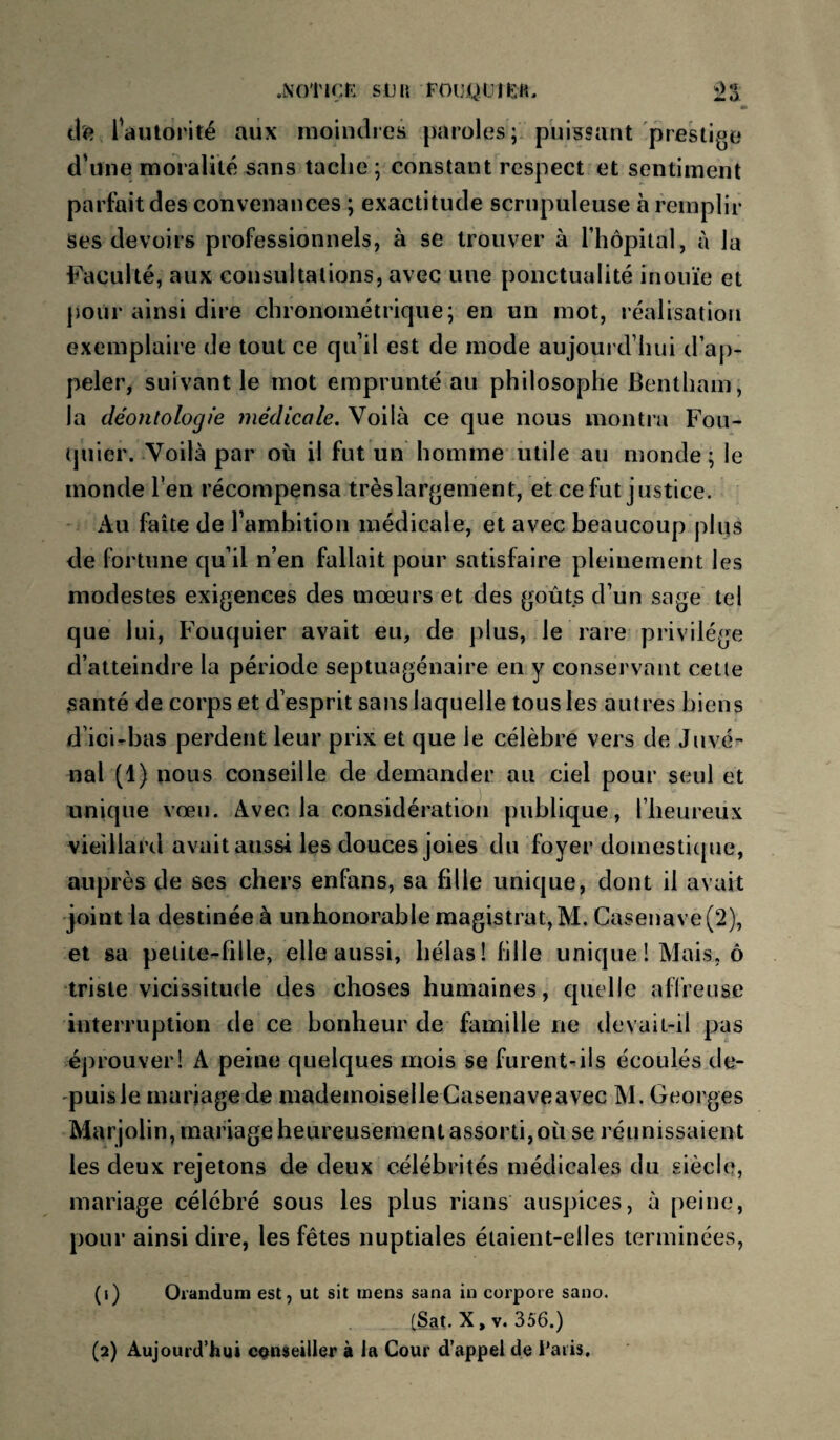 dî? l'autorité aux moindres paroles; puissant prestige d'une moralité sans tache ; constant respect et sentiment parfait des convenances ; exactitude scrupuleuse à remplir ses devoirs professionnels, à se trouver à l’hôpital, à la Faculté, aux consultations, avec une ponctualité inouïe et polir ainsi dire chronométrique; en un mot, réalisation exemplaire de tout ce qu’il est de mode aujourd’hui d’ap¬ peler, suivant le mot emprunté au philosophe Bentham, la déontologie médicale. Voilà ce que nous montra Fou- ipiier. Voilà par où il fut un homme utile au monde ; le monde l'en récompensa trèslargement, et ce fut justice. Au faîte de l’ambition médicale, et avec beaucoup plus de fortune qu’il n’en fallait pour satisfaire pleinement les modestes exigences des mœurs et des goûts d’un sage tel que lui, Fouquier avait eu, de plus, le rare privilège d’atteindre la période septuagénaire en y conservant cette santé de corps et d’esprit sans laquelle tous les autres biens d’ici-bas perdent leur prix et que le célèbre vers de Juvé¬ nal (1) nous conseille de demander au ciel pour seul et unique vœu. Avec la considération publique, l’heureux vieillard avait aussi les douces joies du foyer domestique, auprès de ses chers enfans, sa fille unique, dont il avait joint la destinée à unhonorable magistrat, M. Casenave (2), et sa petite-fille, elle aussi, bêlas! fille unique ! Mais, ô triste vicissitude des choses humaines, quelle affreuse interruption de ce bonheur de famille ne devait-il pas éj)rouverl A peine quelques mois se furent^ils écoulés de¬ puis le mariage de mademoiselle Casenave avec M. Georges Mar jolin, mariage heureusement assorti, où se réunissaient les deux rejetons de deux célébrités médicales du siècle, mariage célébré sous les plus rians auspices, à peine, pour ainsi dire, les fêtes nuptiales étaient-elles terminées, (1) Orandum est, ut sit mens sana in corpoie sano. (Sat. X, V. 356.) (2) Aujourd’hui conseiller à la Cour d’appel de Fatis,