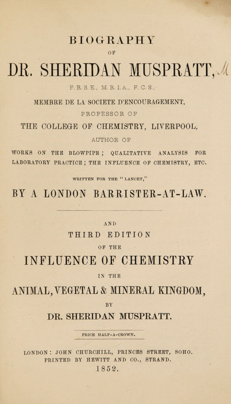 BIOGRAPHY OP DR. SHERIDAN MUSPRATT.i F. R. S. E., M. R. I. A., F. C. S., MEMBRE DE LA SOCIETE D’ENCOURAGEMENT, PROFESSOR OF THE COLLEGE OF CHEMISTRY, LIVERPOOL, AUTHOR OF WORKS ON THE BLOWPIPE ; QUALITATIVE ANALYSIS FOR LABORATORY PRACTICE ; THE INFLUENCE OF CHEMISTRY, ETC. WRITTEN FOR THE “ LANCET,” BY A LONDON BARRISTER-AT-LAW. ANI) THIRD EDITION OF THE INFLUENCE OF CHEMISTRY IN THE ANIMAL, VEGETAL & MINERAL KINGDOM, BY DR. SHERIDAN MUSPRATT. PRICE HALF-A-CROWN. LONDON : JOHN CHURCHILL, PRINCES STREET, SOHO. PRINTED BY HEWITT AND CO., STRAND. 1852.