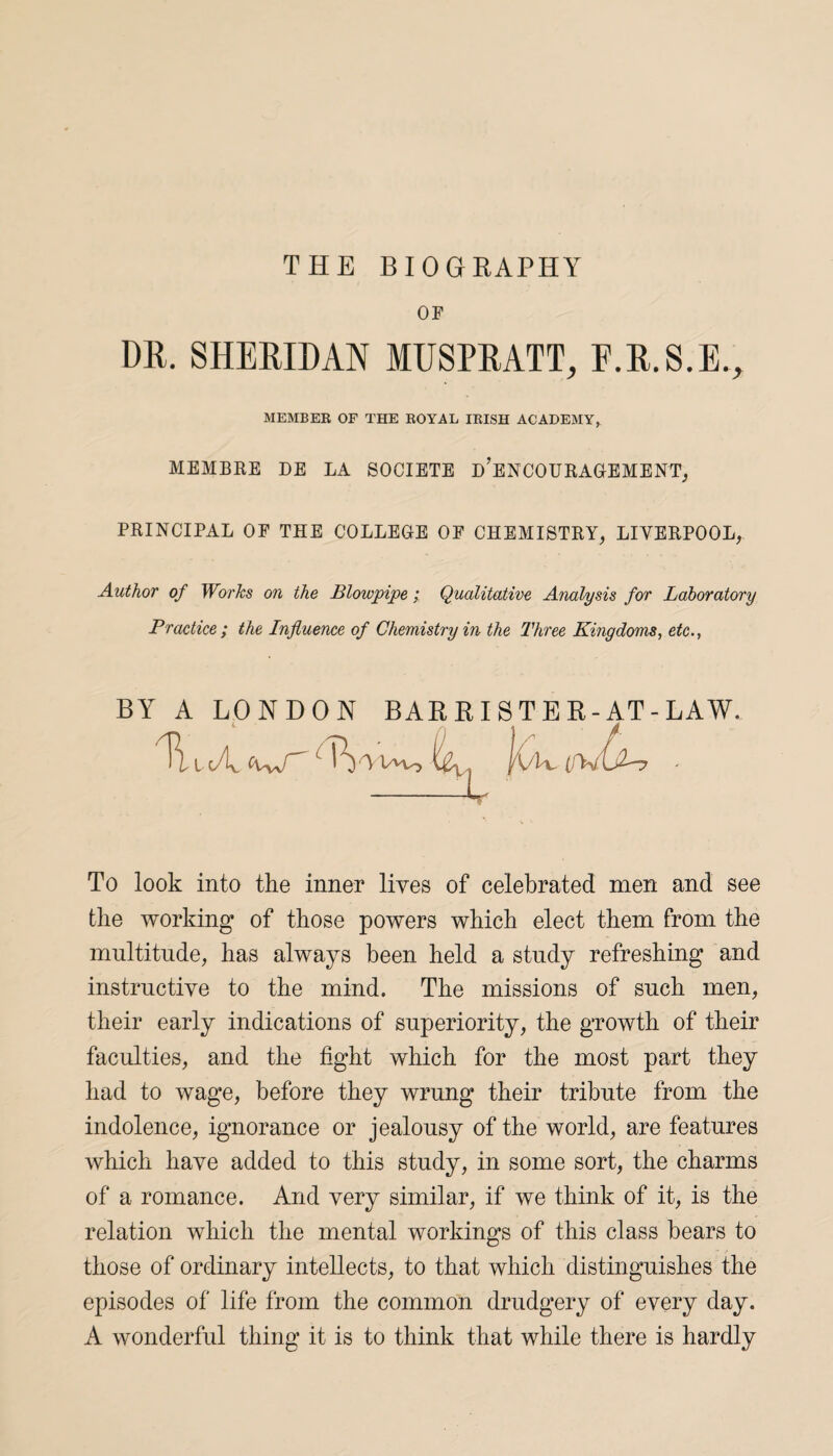 THE BIOGRAPHY or DR. SHERIDAN MUSPRATT, F.R.S.E., MEMBER OF THE ROYAL IRISH ACADEMY, MEMBRE DE LA SOCIETE d’eNCOURAGEMENT, PRINCIPAL OP THE COLLEGE OP CHEMISTRY, LIVERPOOL, Author of Works on the Blowpipe; Qualitative Analysis for Laboratory Practice ; the Influence of Chemistry in the Three Kingdoms, etc., BY A LONDON BAR RI S T E R-AT - LAW. A W-> { lx1 jVL, f To look into the inner lives of celebrated men and see the working of those powers which elect them from the multitude, has always been held a study refreshing and instructive to the mind. The missions of such men, their early indications of superiority, the growth of their faculties, and the fight which for the most part they had to wage, before they wrung their tribute from the indolence, ignorance or jealousy of the world, are features which have added to this study, in some sort, the charms of a romance. And very similar, if we think of it, is the relation which the mental workings of this class bears to those of ordinary intellects, to that which distinguishes the episodes of life from the common drudgery of every day. A wonderful thing it is to think that while there is hardly