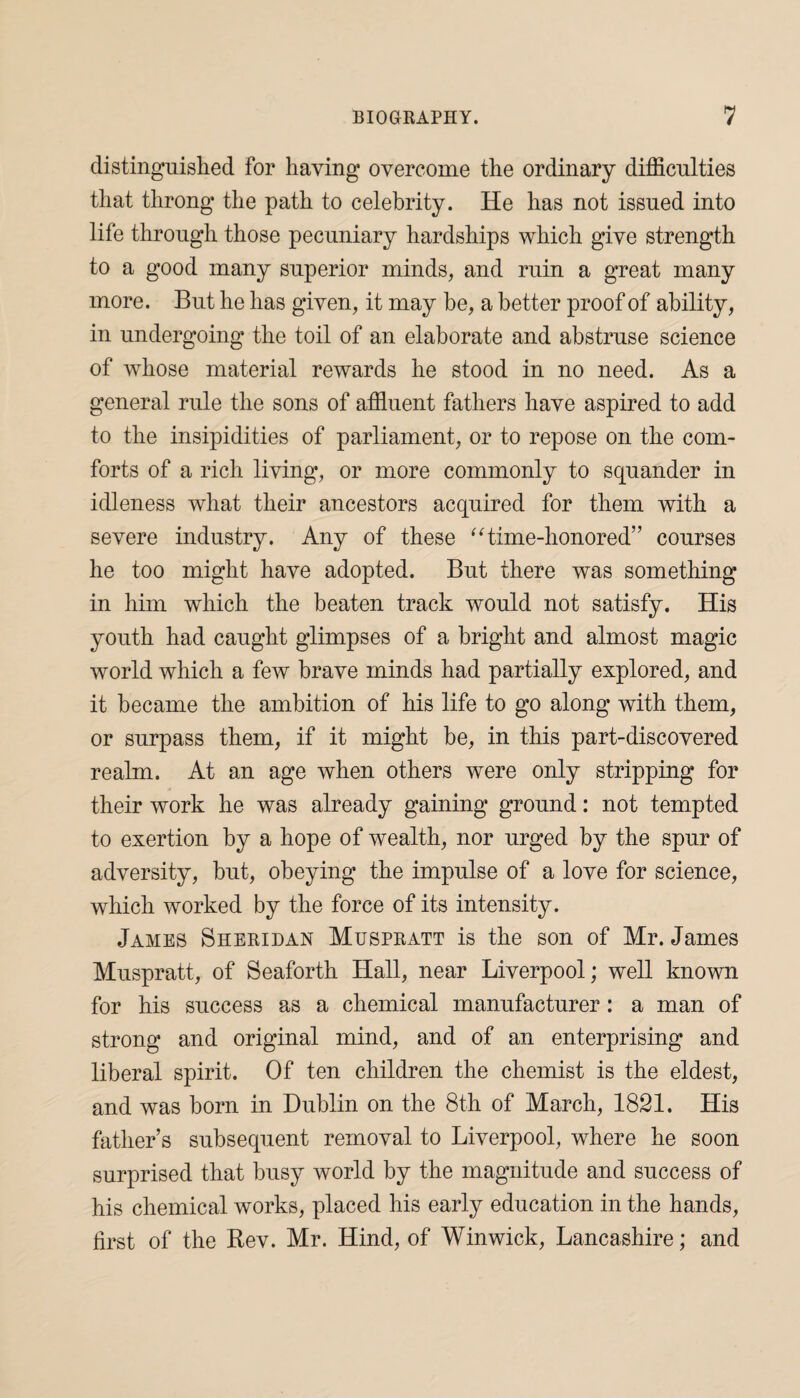 distinguished for having overcome the ordinary difficulties that throng the path to celebrity. He has not issued into life through those pecuniary hardships which give strength to a good many superior minds, and ruin a great many more. But he has given, it may be, a better proof of ability, in undergoing the toil of an elaborate and abstruse science of wdiose material rewards he stood in no need. As a general rule the sons of affluent fathers have aspired to add to the insipidities of parliament, or to repose on the com¬ forts of a rich living, or more commonly to squander in idleness what their ancestors acquired for them with a severe industry. Any of these “time-honored” courses he too might have adopted. But there was something in him which the beaten track would not satisfy. His youth had caught glimpses of a bright and almost magic world which a few brave minds had partially explored, and it became the ambition of his life to go along with them, or surpass them, if it might be, in this part-discovered realm. At an age when others were only stripping for their work he was already gaining ground: not tempted to exertion by a hope of wealth, nor urged by the spur of adversity, but, obeying the impulse of a love for science, which worked by the force of its intensity. James Sheridan Muspratt is the son of Mr. James Muspratt, of Seaforth Hall, near Liverpool; well known for his success as a chemical manufacturer: a man of strong and original mind, and of an enterprising and liberal spirit. Of ten children the chemist is the eldest, and was born in Dublin on the 8th of March, 1821. His father’s subsequent removal to Liverpool, where he soon surprised that busy world by the magnitude and success of his chemical works, placed his early education in the hands, first of the Rev. Mr. Hind, of Winwick, Lancashire; and