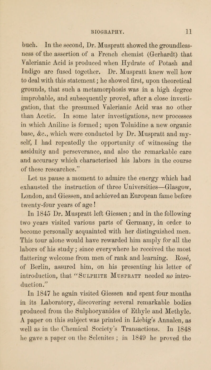 bucli. In the second, Dr. Muspratt showed the groundless¬ ness of the assertion of a French chemist (Gerhardt) that Valerianic Acid is produced when Hydrate of Potash and Indigo are fused together. Dr. Muspratt knew well how to deal with this statement; he showed first, upon theoretical grounds, that such a metamorphosis was in a high degree improbable, and subsequently proved, after a close investi¬ gation, that the presumed Valerianic Acid was no other than Acetic. In some later investigations, new processes in which Aniline is formed; upon Toluidine a new organic base, &c., which were conducted by Dr. Muspratt and my¬ self, I had repeatedly the opportunity of witnessing the assiduity and perseverance, and also the remarkable care and accuracy which characterised his labors in the course of these researches.” Let us pause a moment to admire the energy which had exhausted the instruction of three Universities—Glasgow, London, and Giessen, and achieved an European fame before twenty-four years of age ! In 1845 Dr. Muspratt left Giessen; and in the following two years visited various parts of Germany, in order to become personally acquainted with her distinguished men. This tour alone would have rewarded him amply for all the labors of his study; since everywhere he received the most flattering welcome from men of rank and learning. Rose, of Berlin, assured him, on his presenting his letter of introduction, that “ Sulphite Muspratt needed no intro¬ duction.” In 1847 he again visited Giessen and spent four months in its Laboratory, discovering several remarkable bodies produced from the Sulphocyanides of Ethyle and Methyle. A paper on this subject was printed in Liebig’s Annalen, as well as in the Chemical Society’s Transactions. In 1848 lie gave a paper on the Selenites ; in 1849 he proved the