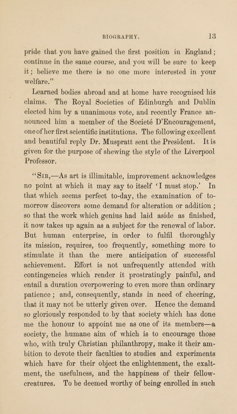 pride that you have gained the first position in England; continue in the same course, and you will be sure to keep it; believe me there is no one more interested in your welfare.” Learned bodies abroad and at home have recognised his claims. The Royal Societies of Edinburgh and Dublin elected him by a unanimous vote, and recently France an¬ nounced him a member of the Societe D’Encouragement, one of her first scientific institutions. The foil owing excellent and beautiful reply Dr. Muspratt sent the President. It is given for the purpose of shewing the style of the Liverpool Professor. “Sir,—As art is illimitable, improvement acknowledges no point at which it may say to itself ‘I must stop.’ In that which seems perfect to-day, the examination of to¬ morrow discovers some demand for alteration or addition ; so that the work which genius had laid aside as finished, it now takes up again as a subject for the renewal of labor. But human enterprise, in order to fulfil thoroughly its mission, requires, too frequently, something more to stimulate it than the mere anticipation of successful achievement. Effort is not unfrequently attended with contingencies which render it prostratingly painful, and entail a duration overpowering to even more than ordinary patience ; and, consequently, stands in need of cheering, that it may not be utterly given over. Hence the demand so gloriously responded to by that society which has done me the honour to appoint me as one of its members—a society, the humane aim of which is to encourage those who, with truly Christian philanthropy, make it their am¬ bition to devote their faculties to studies and experiments which have for their object the enlightenment, the exalt- ment, the usefulness, and the happiness of their fellow- creatures. To be deemed worthy of being enrolled in such