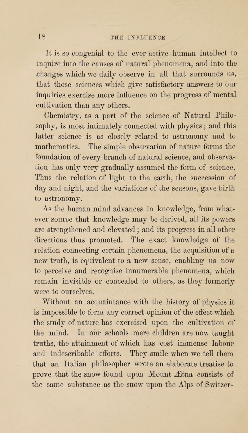 It is so congenial to the ever-active human intellect to inquire into the causes of natural phenomena, and into the changes which we daily observe in all that surrounds us, that those sciences which give satisfactory answers to our inquiries exercise more influence on the progress of mental cultivation than any others. Chemistry, as a part of the science of Natural Philo¬ sophy, is most intimately connected with physics ; and this latter science is as closely related to astronomy and to mathematics. The simple observation of nature forms the foundation of every branch of natural science, and observa¬ tion has only very gradually assumed the form of science. Thus the relation of light to the earth, the succession of day and night, and the variations of the seasons, gave birth to astronomy. As the human mind advances in knowledge, from what¬ ever source that knowledge may be derived, all its powers are strengthened and elevated; and its progress in all other directions thus promoted. The exact knowledge of the relation connecting certain phenomena, the acquisition of a new truth, is equivalent to a new sense, enabling us now to perceive and recognise innumerable phenomena, which remain invisible or concealed to others, as they formerly were to ourselves. Without an acquaintance with the history of physics it is impossible to form any correct opinion of the effect which the study of nature has exercised upon the cultivation of the mind. In our schools mere children are now taught truths, the attainment of which has cost immense labour and indescribable efforts. They smile when we tell them that an Italian philosopher wrote an elaborate treatise to prove that the snow found upon Mount iEtna consists of the same substance as the snow upon the Alps of Switzer-