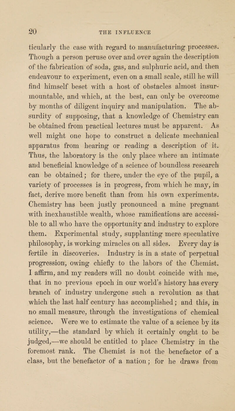 ticularly the case with regard to manufacturing processes. Though a person peruse over and oyer again the description of the fabrication of soda, gas, and sulphuric acid, and then endeavour to experiment, even on a small scale, still he will find himself beset with a host of obstacles almost insur¬ mountable, and which, at the best, can only be overcome by months of diligent inquiry and manipulation. The ab¬ surdity of supposing, that a knowledge of Chemistry can be obtained from practical lectures must be apparent. As well might one hope to construct a delicate mechanical apparatus from hearing or reading a description of it. Thus, the laboratory is the only place where an intimate and beneficial knowledge of a science of boundless research can be obtained; for there, under the eye of the pupil, a variety of processes is in progress, from which he may, in fact, derive more benefit than from his own experiments. Chemistry has been justly pronounced a mine pregnant with inexhaustible wealth, whose ramifications are accessi¬ ble to all who have the opportunity and industry to explore them. Experimental study, supplanting mere speculative philosophy, is working miracles on all sides. Every day is fertile in discoveries. Industry is in a state of perpetual progression, owing chiefly to the labors of the Chemist. I affirm, and my readers will no doubt coincide with me, that in no previous epoch in our world’s history has every branch of industry undergone such a revolution as that which the last half century has accomplished; and this, in no small measure, through the investigations of chemical science. Were we to estimate the value of a science by its utility,—the standard by which it certainly ought to be judged,—we should be entitled to place Chemistry in the foremost rank. The Chemist is not the benefactor of a class, but the benefactor of a nation; for he draws from