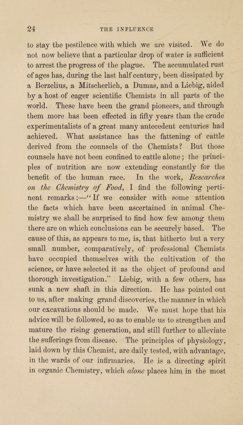 to stay the pestilence with which we are visited. We do not now believe that a particular drop of water is sufficient to arrest the progress of the plague. The accumulated rust of ages has, during the last half century, been dissipated by a Berzelius, a Mitscherlich, a Dumas, and a Liebig, aided by a host of eager scientific Chemists in all parts of the world. These have been the grand pioneers, and through them more has been effected in fifty years than the crude experimentalists of a great many antecedent centuries had achieved. What assistance has the fattening of cattle derived from the counsels of the Chemists? But those counsels have not been confined to cattle alone; the princi¬ ples of nutrition are now extending constantly for the benefit of the human race. In the work, Researches on the Chemistry of Food, I find the following perti¬ nent remarks :—“ If we consider with some attention the facts which have been ascertained in animal Che¬ mistry we shall be surprised to find how few among them there are on which conclusions can be securely based. The cause of this, as appears to me, is, that hitherto but a very small number, comparatively, of professional Chemists have occupied themselves with the cultivation of the science, or have selected it as the object of profound and thorough investigation.” Liebig, with a few others, has sunk a new shaft in this direction. He has pointed out to us, after making grand discoveries, the manner in which our excavations should be made. We must hope that his advice will be followed, so as to enable us to strengthen and mature the rising generation, and still further to alleviate the sufferings from disease. The principles of physiology, laid down by this Chemist, are daily tested, with advantage, in the wards of our infirmaries. He is a directing spirit in organic Chemistry, which alone places him in the most