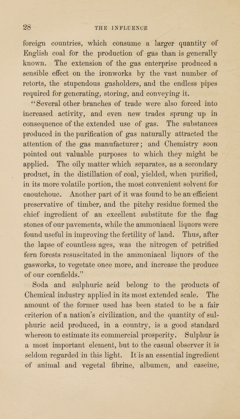 foreign countries, which consume a larger quantity of English coal for the production of gas than is generally known. The extension of the gas enterprise produced a sensible effect on the ironworks by the vast number of retorts, the stupendous gasholders, and the endless pipes required for generating, storing, and conveying it. “Several other branches of trade were also forced into increased activity, and even new trades sprung up in consequence of the extended use of gas. The substances produced in the purification of gas naturally attracted the attention of the gas manufacturer; and Chemistry soon pointed out valuable purposes to which they might be applied. The oily matter which separates, as a secondary product, in the distillation of coal, yielded, when purified, in its more volatile portion, the most convenient solvent for caoutchouc. Another part of it was found to be an efficient preservative of timber, and the pitchy residue formed the chief ingredient of an excellent substitute for the flag* stones of our pavements, while the ammoniacal liquors were found useful in improving the fertility of land. Thus, after the lapse of countless ages, was the nitrogen of petrified fern forests resuscitated in the ammoniacal liquors of the gasworks, to vegetate once more, and increase the produce of our cornfields.” Soda and sulphuric acid belong to the products of Chemical industry applied in its most extended scale. The amount of the former used has been stated to be a fair criterion of a nation’s civilization, and the quantity of sul¬ phuric acid produced, in a country, is a good standard whereon to estimate its commercial prosperity. Sulphur is a most important element, but to the casual observer it is seldom regarded in this light. It is an essential ingredient of animal and vegetal fibrine, albumen, and caseine,