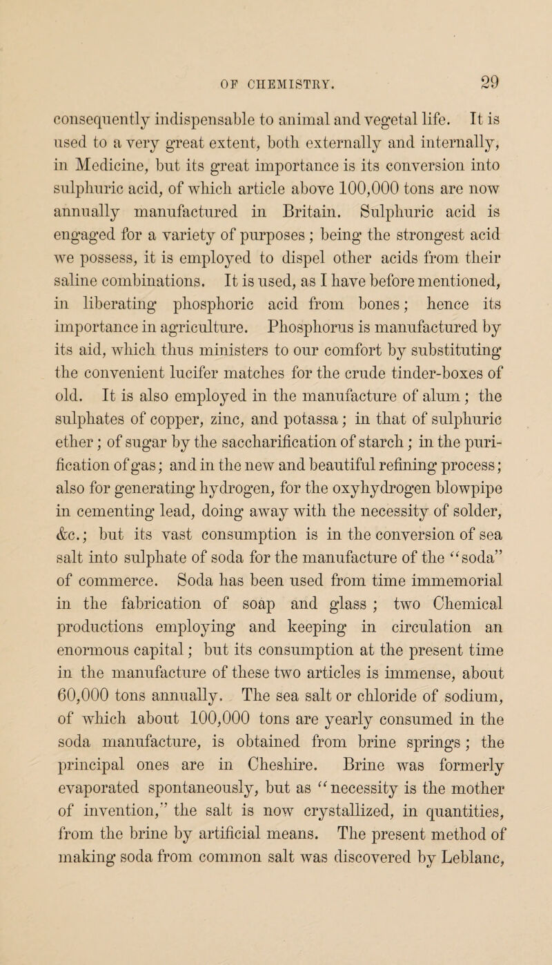 consequently indispensable to animal and vegetal life. It is used to a very great extent, both externally and internally, in Medicine, but its great importance is its conversion into sulphuric acid, of which article above 100,000 tons are now annually manufactured in Britain. Sulphuric acid is engaged for a variety of purposes; being the strongest acid we possess, it is employed to dispel other acids from their saline combinations. It is used, as I have before mentioned, in liberating phosphoric acid from bones; hence its importance in agriculture. Phosphorus is manufactured by its aid, which thus ministers to our comfort by substituting the convenient lucifer matches for the crude tinder-boxes of old. It is also employed in the manufacture of alum; the sulphates of copper, zinc, and potassa; in that of sulphuric ether; of sugar by the saccharification of starch; in the puri¬ fication of gas; and in the new and beautiful refining process; also for generating hydrogen, for the oxyhydrogen blowpipe in cementing lead, doing away with the necessity of solder, &c.; but its vast consumption is in the conversion of sea salt into sulphate of soda for the manufacture of the “soda” of commerce. Soda has been used from time immemorial in the fabrication of soap and glass ; two Chemical productions employing and keeping in circulation an enormous capital; but its consumption at the present time in the manufacture of these two articles is immense, about 60,000 tons annually. The sea salt or chloride of sodium, of which about 100,000 tons are yearly consumed in the soda manufacture, is obtained from brine springs; the principal ones are in Cheshire. Brine was formerly evaporated spontaneously, but as “necessity is the mother of invention,’’ the salt is now crystallized, in quantities, from the brine by artificial means. The present method of making soda from common salt was discovered by Leblanc,