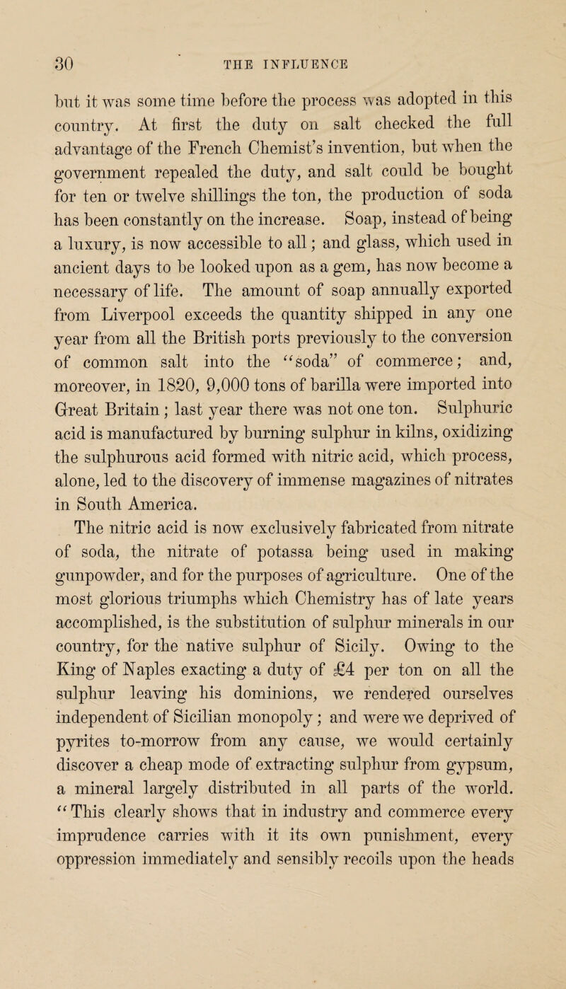 but it was some time before the process was adopted in this country. At first the duty on salt checked the full advantage of the French Chemist’s invention, but when the government repealed the duty, and salt could be bought for ten or twelve shillings the ton, the production of soda has been constantly on the increase. Soap, instead of being a luxury, is now accessible to all; and glass, which used in ancient days to be looked upon as a gem, has now become a necessary of life. The amount of soap annually exported from Liverpool exceeds the quantity shipped in any one year from all the British ports previously to the conversion of common salt into the “soda” of commerce; and, moreover, in 1820, 9,000 tons of barilla were imported into Great Britain ; last year there was not one ton. Sulphuric acid is manufactured by burning sulphur in kilns, oxidizing the sulphurous acid formed with nitric acid, which process, alone, led to the discovery of immense magazines of nitrates in South America. The nitric acid is now exclusively fabricated from nitrate of soda, the nitrate of potassa being used in making gunpowder, and for the purposes of agriculture. One of the most glorious triumphs which Chemistry has of late years accomplished, is the substitution of sulphur minerals in our country, for the native sulphur of Sicily. Owing to the King of Naples exacting a duty of £4 per ton on all the sulphur leaving his dominions, wTe rendered ourselves independent of Sicilian monopoly; and were we deprived of pyrites to-morrow from any cause, we would certainly discover a cheap mode of extracting sulphur from gypsum, a mineral largely distributed in all parts of the world. “This clearly shows that in industry and commerce every imprudence carries with it its own punishment, every oppression immediately and sensibly recoils upon the heads