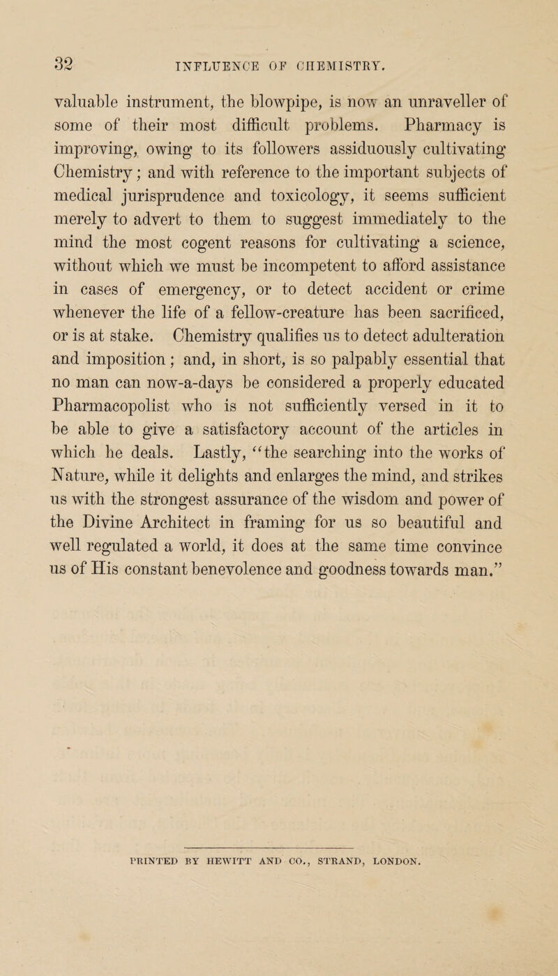 valuable instrument, the blowpipe, is now an unraveller of some of their most difficult problems. Pharmacy is improving* owing to its followers assiduously cultivating Chemistry; and with reference to the important subjects of medical jurisprudence and toxicology, it seems sufficient merely to advert to them to suggest immediately to the mind the most cogent reasons for cultivating a science, without which we must be incompetent to afford assistance in cases of emergency, or to detect accident or crime whenever the life of a fellow-creature has been sacrificed, or is at stake. Chemistry qualifies us to detect adulteration and imposition; and, in short, is so palpably essential that no man can now-a-days be considered a properly educated Pharmacopolist who is not sufficiently versed in it to be able to give a satisfactory account of the articles in which he deals. Lastly, “the searching into the works of Nature, while it delights and enlarges the mind, and strikes us with the strongest assurance of the wisdom and power of the Divine Architect in framing for us so beautiful and well regulated a world, it does at the same time convince us of His constant benevolence and goodness towards man.” PRINTED BY HEWITT AND CO., STRAND, LONDON.