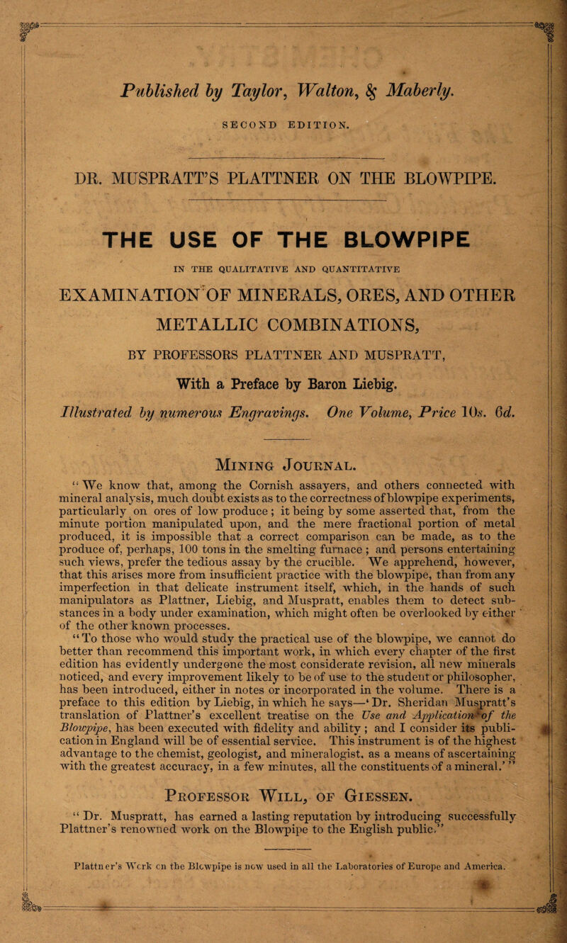 Published by Taylor, Walton, Maberly. SECOND EDITION. DR. MUSPRATT’S PLATTNER ON THE BLOWPIPE. THE USE OF THE BLOWPIPE IN THE QUALITATIVE AND QUANTITATIVE EXAMINATION OF MINERALS, ORES, AND OTHER METALLIC COMBINATIONS, BY PROFESSORS PLATTNER AND MUSPRATT, With a Preface by Baron Liebig. Illustrated by numerous Engravings. One Volume, Price 10s. Q>d. Mining Journal. “We know that, among the Cornish assayers, and others connected with mineral analysis, much doubt exists as to the correctness of blowpipe experiments, particularly on ores of low produce ; it being by some asserted that, from the minute portion manipulated upon, and the mere fractional portion of metal produced, it is impossible that a correct comparison can be made, as to the produce of, perhaps, 100 tons in the smelting furnace ; and persons entertaining such views, prefer the tedious assay by the crucible. We apprehend, however, that this arises more from insufficient practice with the blowpipe, than from any imperfection in that delicate instrument itself, which, in the hands of such manipulators as Plattner, Liebig, and Muspratt, enables them to detect sub¬ stances in a body under examination, which might often be overlooked by either of the other known processes. “To those who would study the practical use of the blowpipe, we cannot do better than recommend this important work, in which every chapter of the first edition has evidently undergone the most considerate revision, all new minerals noticed, and every improvement likely to be of use to the student or philosopher, has been introduced, either in notes or incorporated in the volume. There is a preface to this edition by Liebig, in which he says—‘ Dr. Sheridan Muspratt’s translation of Plattner’s excellent treatise on the Use and Application^of the Blowpipe, has been executed with fidelity and ability ; and I consider its publi¬ cation in England will be of essential service. This instrument is of the highest advantage to the chemist, geologist, and mineralogist, as a means of ascertaining with the greatest accuracy, in a few minutes, all the constituents of a mineral.’ ” Professor Will, of Giessen. “ Dr. Muspratt, has earned a lasting reputation by introducing successfully Plattner’s renowned work on the Blowpipe to the English public,” Plattner’s Work on the Blowpipe is now used in all the Laboratories of Europe and America
