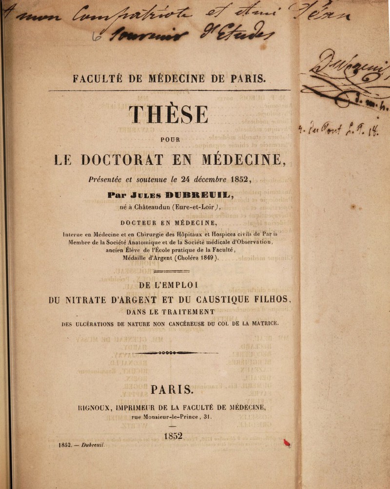 FACULTÉ DE MÉDECINE DE PARIS. THÈSE ~%A. POUR >■ A 4m/ / € ;f. LE DOCTORAT EN MEDECINE, Présentée et soutenue te 24 décembre 1852, Par Jules II U II II 12 il I !<, né à Châteaudun (Eure-et-Loir J, DOCTEUR EN MÉDECINE, Interne en Médecine et en Chirurgie des Hôpitaux et Hospices civils de Par is Membre de la Société Anatomique et de la Société médicale d’Observation, ancien Élève de l’École pratique de la Faculté , Médaille d’Argent (Choléra 1849). DE L’EMPLOI DU NITRATE D’ARGENT ET DU CAUSTIQUE FILHOS, DANS LE TRAITEMENT DES ULCÉRATIONS DE NATURE NON CANCÉREUSE DU COL DE LA MATRICE. PARIS. lîlGNOUX, IMPRIMEUR DE LA FACULTÉ DE MÉDECINE, rue Monsieur-le-Prince , 31. t852 1852. — Dubreuil.