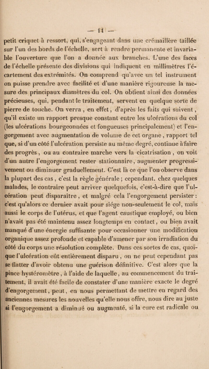 petit criquet à ressort, qui, s’engageant clans une crémaillère taillée sur l’un des bords de l’échelle, sert à rendre permanente et invaria¬ ble l’ouverture que l’on a donnée aux branches. L’une des faces de l’échelle présente des divisions qui indiquent en millimètres l’é¬ cartement des extrémités. On comprend qu’avec un tel instrument on puisse prendre avec facilité et d’une manière rigoureuse la me¬ sure des principaux diamètres du col. On obtient ainsi des données précieuses, qui, pendant le traitement, servent en quelque sorte de pierre de touche. On verra , en effet, d’après les faits qui suivent, qu’il existe un rapport presque constant entre les ulcérations du col (les ulcérations bourgeonnées et fongueuses principalement) et l’en¬ gorgement avec augmentation de volume de cet organe , rapport tel que, si d’un côté l’ulcération persiste au même degré, continue àfaire des progrès , ou au contraire marche vers la cicatrisation , on voit d’un autre l’engorgement rester stationnaire, augmenter progressi¬ vement ou diminuer graduellement. C’est là ce que l’on observe dans la plupart des cas , c’est la règle générale ; cependant, chez quelques malades, le contraire peut arriver quelquefois, c’est-à-dire que f ul¬ cération peut disparaître, et malgré cela l’engorgement persister : c’est qu’alors ce dernier avait pour siège non-seulement le col, mais aussi le corps de l’utérus, et que l’agent caustique employé, ou bien n’avait pas été maintenu assez longtemps en contact, ou bien avait manqué d’une énergie suffisante pour occasionner une modification organique assez profonde et capable d’amener par son irradiation du côté du corps une résolution complète. Dans ces sortes de cas, quoi¬ que l’ulcération eût entièrement disparu, on ne peut cependant pas se flatter d’avoir obtenu une guérison définitive. C’est alors que la pince hystéromètre, à l’aide de laquelle, au commencement du trai¬ tement, il avait été facile de constater d’une manière exacte le degré d’engorgement, peut, en nous permettant de mettre en regard des anciennes mesures les nouvelles qu’elle nous offre, nous dire au juste si l’engorgement a diminué ou augmenté, si la cure est radicale ou