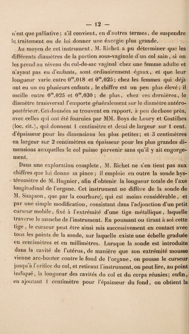 n’est que palliative ; s’il convient, en d’autres termes, de suspendre le traitement ou de lui donner une énergie plus grande. Au moyen de cet instrument, M. Richet a pu déterminer que les différents diamètres de la portion sous-vaginale d’un col sain , si on les prend au niveau du cul-de-sac vaginal chez une femme adulte et n’ayant pas eu d’enfants, sont ordinairement égaux, et que leur longueur varie entre 0m,018 et 0ra,025; chez les femmes qui déjà ont eu un ou plusieurs enfants , le chiffre est un pen plus élevé ; il oscille entre 0m,025 et 0m,030 ; de plus, chez ces dernières, le diamètre transversal l’emporte généralement sur le diamètre antéro¬ postérieur. Ces données se trouvent en rapport, à peu de chose près, avec celles qui ont été fournies par MM. Boys de Loury et Costilhes (loc. cil.), qui donnent 1 centimètre et demi de largeur sur 1 cent, d’épaisseur pour les dimensions les plus petites ; et 3 centimètres en largeur sur 2 centimètres en épaisseur pour les plus grandes di¬ mensions auxquelles le col puisse parvenir sans qu’il y ait engorge¬ ment. Dans une exploration complété, M. Richet ne s’en tient pas aux chiffres que lui donne sa pince ; il emploie en outre la sonde hys- téromètre de M. Hugnier, afin d’obtenir la longueur totale de l’axe longitudinal de l’organe. Cet instrument ne diffère de la sonde de M. Simpson, que par la courbure], qui est moins considérable, et par une simple modification, consistant dans l’adjonction d’un petit curseur mobile, fixé à l’extrémité d’une tige métallique, laquelle traverse le manche de l’instrument. En poussant ou tirant à soi cette tige , le curseur peut être ainsi mis successivement en contact avec tous les points de la sonde, sur laquelle existe une échelle graduée! en centimètres et en millimètres. Lorsque la sonde est introduite! dans la cavité de l’utérus, de manière que son extrémité mousse! vienne arc-bouter contre le fond de l’organe, on pousse le curseur! jusqu à 1 orifice du col, et retirant l’instrument, on peut lire, au point indiqué, la longueur des cavités du col et du corps réunies; enfin, en ajoutant I centimètre pour l’épaisseur du fond, on obtient la