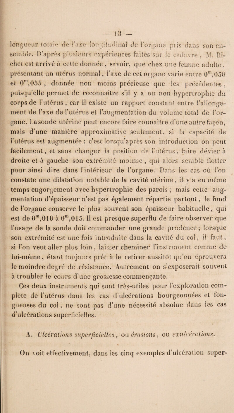 longueur totale de l’axe longitudinal de l’organe pris dans son en¬ semble. D’après plusieurs expériences faites sur le cadavre , M. Pu» chei est arrivé à celle donnée , savoir, que chez une femme adulte, présentant un utérus normal, t’axe de eet organe varie entre 0Tn,05û et Om,0ô5 , donnée non moins précieuse que les précédentes, puisqu’elle permet de reconnaître s’il y a ou non hypertrophie du corps de l’utérus, car il existe un rapport constant entre rallonge¬ ment de l’axe de l’utérus et l’augmentation du volume total de l’or¬ gane. Lasonde utérine peut encore faire connaître d’une autre façon, mais d’une manière approximative seulement, si la capacité de l’utérus est augmentée : c’est lorsqu’après son introduction on peut facilement, et sans changer la position de l’utérus, faire dévier à droite et à gauche son extrémité mousse , qui alors semble flotter pour ainsi dire dans l’intérieur de l’organe. Dans les cas où l’on constate une dilatation notable de la cavité utérine, il y a en même Ki temps engorgement avec hypertrophie des parois ; mais cette aug¬ mentation d’épaisseur n’est pas également répartie partout, le fond de l’organe conserve le plus souvent son épaisseur habituelle, qui est de 0ra,0!0 à Ora,0!5. il est presque superflu de faire observer que l’usage de la sonde doit commander une grande prudence; lorsque son extrémité est une fois introduite dans la cavité du col, il faut, si l’on veut aller plus loin , laisser cheminer l’instrument comme de lui-même, étant toujours prêt à le retirer aussitôt qu’on éprouvera le moindre degré de résistance. Autrement on s’exposerait souvent à troubler le cours d’une grossesse commençante. Ces deux instruments qui sont très-utiles pour l’exploration com¬ plète de l’utérus dans les cas d’ulcérations bourgeonnées et fon¬ gueuses du col, ne sont pas d’une nécessité absolue dans les cas d’ulcérationssuperficielles. A. Ulcérations superficielles, ou érosions, ou exulcérations. On voit effectivement, dans les cinq exemples d’ulcération super-