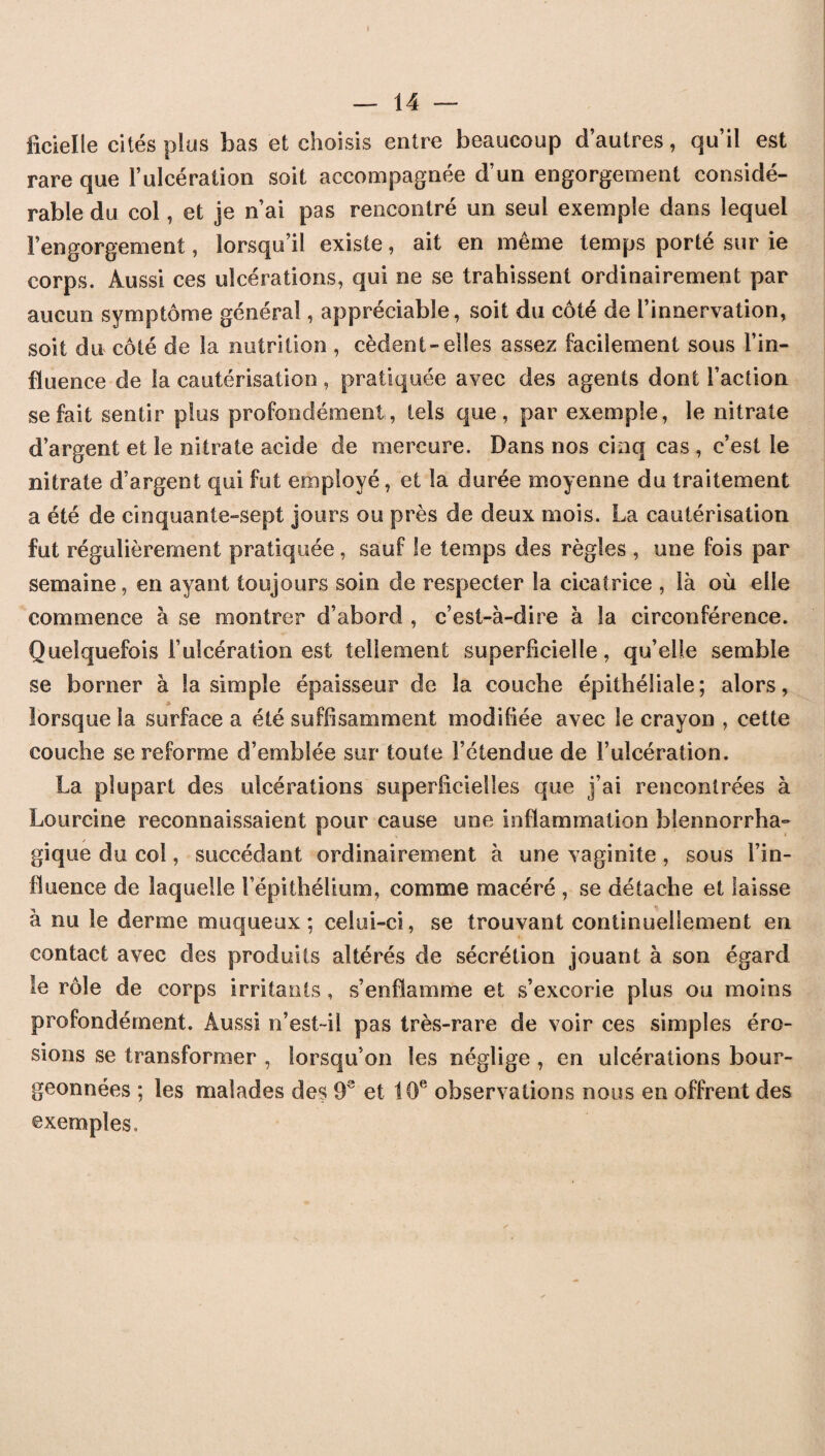 iicielle cités plus bas et choisis entre beaucoup d’autres, qu’il est rare que l’ulcération soit accompagnée d’un engorgement considé¬ rable du col, et je n’ai pas rencontré un seul exemple dans lequel l’engorgement, lorsqu’il existe, ait en même temps porté sur ie corps. Aussi ces ulcérations, qui ne se trahissent ordinairement par aucun symptôme général, appréciable, soit du côté de l’innervation, soit du côté de la nutrition , cèdent-elles assez facilement sous l’in¬ fluence de la cautérisation, pratiquée avec des agents dont l’action se fait sentir plus profondément, tels que, par exemple, le nitrate d’argent et le nitrate acide de mercure. Dans nos cinq cas , c’est le nitrate d’argent qui fut employé, et la durée moyenne du traitement a été de cinquante-sept jours ou près de deux mois. La cautérisation fut régulièrement pratiquée, sauf le temps des règles , une fois par semaine, en ayant toujours soin de respecter la cicatrice , là où elle commence à se montrer d’abord , c’est-à-dire à la circonférence. Quelquefois F ulcération est tellement superficielle, qu’elle semble se borner à la simple épaisseur de la couche épithéliale; alors, lorsque la surface a été suffisamment modifiée avec le crayon , cette couche se reforme d’emblée sur toute l’étendue de l’ulcération. La plupart des ulcérations superficielles que j’ai rencontrées à Lourcine reconnaissaient pour cause une inflammation blennorrha- gique du col, succédant ordinairement à une vaginite , sous l’in¬ fluence de laquelle l’épithélium, comme macéré , se détache et laisse à nu le derme muqueux; celui-ci, se trouvant continuellement en contact avec des produits altérés de sécrétion jouant à son égard le rôle de corps irritants , s’enflamme et s’excorie plus ou moins profondément. Aussi n’est-il pas très-rare de voir ces simples éro¬ sions se transformer , lorsqu’on les néglige , en ulcérations bour- geonnées ; les malades des 9S et 10e observations nous en offrent des exemples.