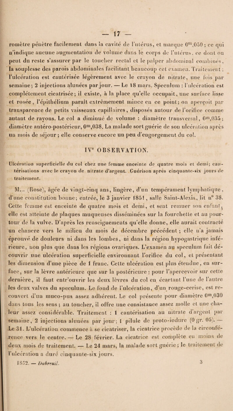 romèlre pénètre facilement dans ia cavité de l’utérus, et marque 0m,050 ; ce qui n’indique aucune augmentation de volume dans le corps de l'utérus, ce dont on peut du reste s’assurer par le toucher rectal et le palper abdominal combinés, la souplesse des parois abdominales facilitant beaucoup cet examen. Traitement : l’ulcération est cautérisée légèrement avec le crayon de nitrate, une fois par semaine; 2 injections alunées par jour. — Le 18 mars. Spéculum : l’ulcération est complètement cicatrisée; il existe, à la place qu’elle occupait, une surface lisse et rosée, l’épithélium paraît extrêmement mince en ce point; on aperçoit par transparence de petits vaisseaux capillaires, disposés autour de l’orifice comme autant de rayons. Le col a diminué de volume : diamètre transversal, 0m,035 ; diamètre antéro-postérieur, 0m,G38. La malade sort guérie de son ulcération après un mois de séjour ; elle conserve encore un peu d’engorgement du col. IVe OBSERVATION. Ulcération superficielle du col chez une femme enceinte de quatre mois et demi; cau¬ térisations avec le crayon de nitrate d’argent. Guérison après cinquante-six jours de traitement. RJ... (Rose), âgée de vingt-cinq ans, lingère, d’un tempérament lymphatique, d’une constitution bonne; entrée, le 3 janvier 1851 , salle Saint-Alexis., lit n° 38. Cette femme est enceinte de quatre mois et demi, et sent remuer son enfant, elle est atteinte de plaques muqueuses disséminées sur la fourchette et au pour¬ tour de la vulve. D’après les renseignements qu’elle donne, elle aurait contracté un chancre vers le milieu du mois de décembre précédent ; elle n’a jamais éprouvé de douleurs ni dans les lombes, ni dans la région hypogastrique infé¬ rieure, non plus que dans les régions ovariques. L’examen au spéculum fait dé¬ couvrir une ulcération superficielle environnant l’orifice du col, et présentant les dimension d’une pièce de 1 franc. Cette ulcération est plus étendue, en sur¬ face, sur la lèvre antérieure que sur la postérieure : pour l’apercevoir sur cette dernière, il faut entr’ouvrir les deux lèvres du col en écartant l’une de l’autre les deux valves du spéculum. Le fond de l’ulcération, d’un rouge-cerise, est re¬ couvert d’un muco-pus assez adhérent. Le col présente pour diamètre 0m,030 dans tous les sens ; au touche]*, il offre une consistance assez molle et une cha¬ leur assez considérable. Traitement : 1 cautérisation au nitrate d'argent par semaine, 2 injections alunées par jour; 1 pilule de proto-iodure (0 gr. 05).— Le 31. L’ulcération commence à se cicatriser, la cicatrice procède de la circonfé¬ rence vers le centre. — Le 28 février. La cicatrice est complète en moins de deux mois de traitement. — Le 24 mars, la malade sort guérie ; le traitement de l’ulcération a duré cinquante-six jours. 1S52. — Üubreuil. 3