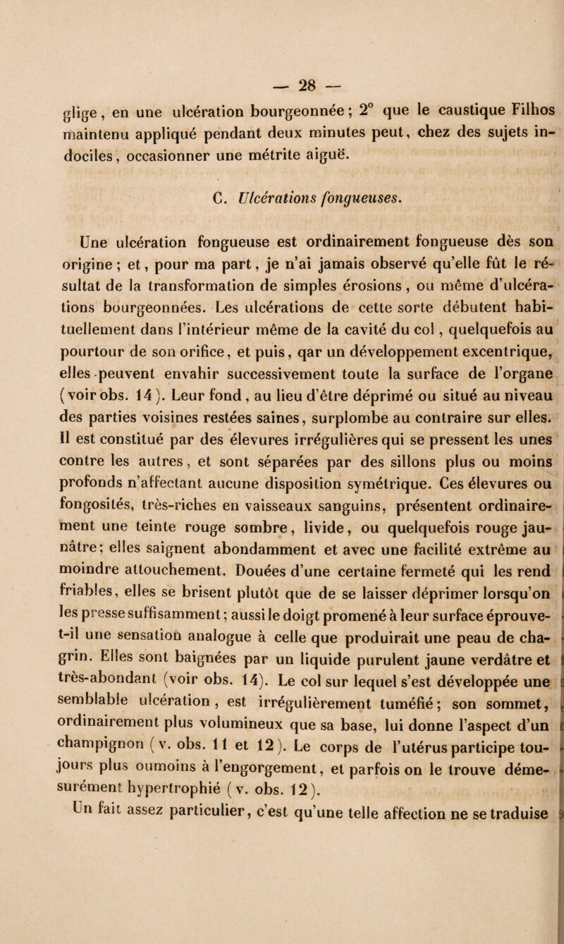 glige, en une ulcération bourgeonnée ; 2° que le caustique Filhos maintenu appliqué pendant deux minutes peut, chez des sujets in¬ dociles, occasionner une métrite aiguë. C. Ulcérations fongueuses. Une ulcération fongueuse est ordinairement fongueuse dès son origine ; et, pour ma part, je n’ai jamais observé qu’elle fût le ré¬ sultat de la transformation de simples érosions , ou même d’ulcéra¬ tions bourgeonnées. Les ulcérations de cette sorte débutent habi¬ tuellement dans l’intérieur même de la cavité du col , quelquefois au pourtour de son orifice, et puis, qar un développement excentrique, elles -peuvent envahir successivement toute la surface de l’organe (voir obs. 14). Leur fond, au lieu d’être déprimé ou situé au niveau des parties voisines restées saines, surplombe au contraire sur elles. Il est constitué par des élevures irrégulières qui se pressent les unes contre les autres, et sont séparées par des sillons plus ou moins profonds n’affectant aucune disposition symétrique. Ces élevures ou fongosités, très-riches en vaisseaux sanguins, présentent ordinaire¬ ment une teinte rouge sombre, livide, ou quelquefois rouge jau¬ nâtre; elles saignent abondamment et avec une facilité extrême au ) moindre attouchement. Douées d’une certaine fermeté qui les rend j friables, elles se brisent plutôt que de se laisser déprimer lorsqu’on ii les presse suffisamment ; aussi le doigt promené à leur surface éprouve- t-il une sensation analogue à celle que produirait une peau de eha- - grin. Elles sont baignées par un liquide purulent jaune verdâtre et ï très-abondant (voir obs. 14). Le col sur lequel s’est développée une 8 semblable ulcération, est irrégulièrement tuméfié; son sommet, ordinairement plus volumineux que sa base, lui donne l’aspect d’un | champignon ( v. obs. 11 et 12). Le corps de l’utérus participe tou- I jours plus oumoins à 1 engorgement, et parfois on le trouve déme- • surément hypertrophié ( v. obs. 12). I Un fait assez particulier, c’est qu’une telle affection ne se traduise |