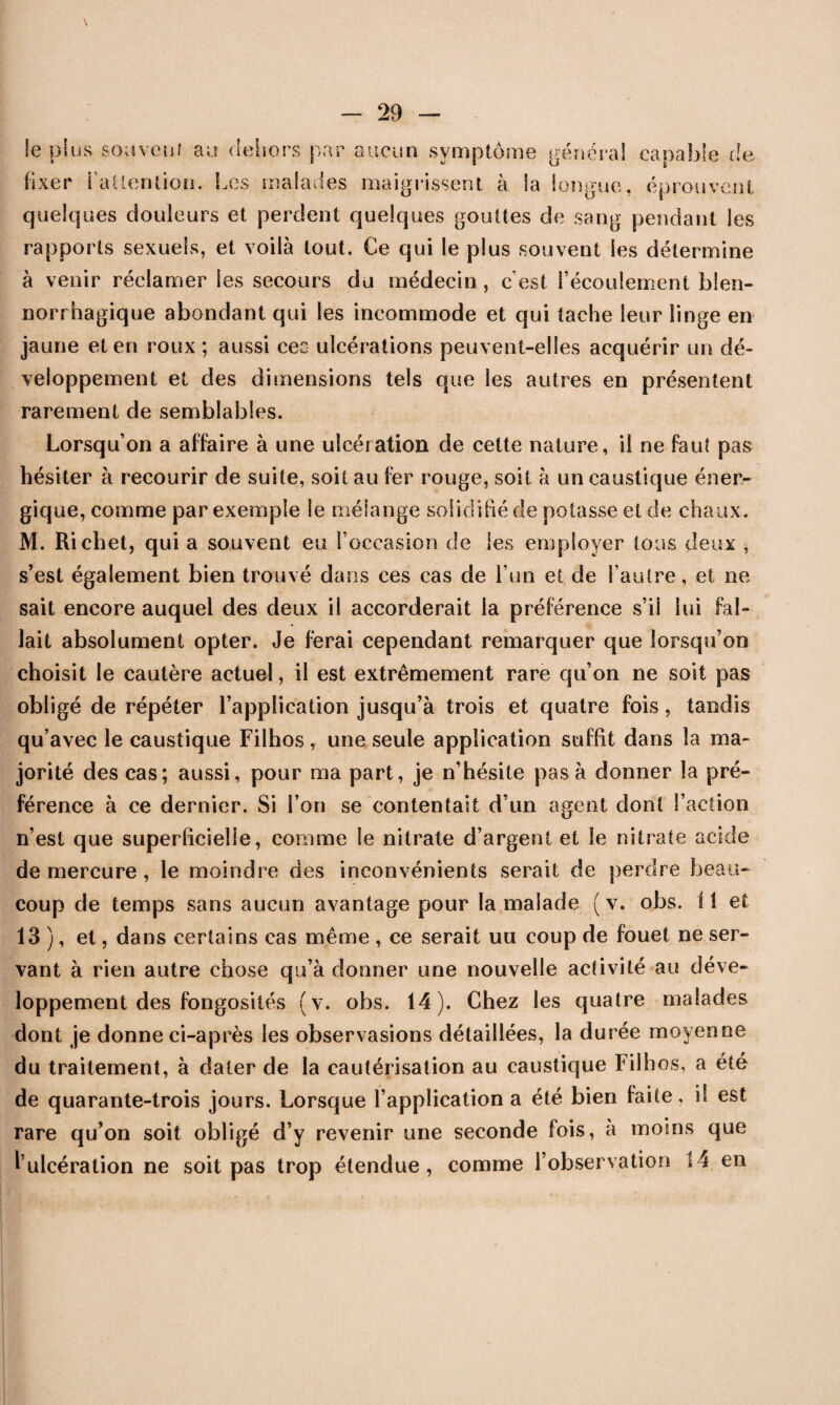 le plus souvent au dehors par aucun symptôme général capable de fixer l'attention. Les malades maigrissent à Sa longue, éprouvent quelques douleurs et perdent quelques gouttes de sang pendant les rapports sexuels, et voilà tout. Ce qui le plus souvent les détermine à venir réclamer les secours du médecin , c’est l’écoulement blen- norrhagique abondant qui les incommode et qui tache leur linge en jaune et en roux ; aussi ceo ulcérations peuvent-elles acquérir un dé¬ veloppement et des dimensions tels que les autres en présentent rarement de semblables. Lorsqu’on a affaire à une ulcération de cette nature, il ne faut pas hésiter à recourir de suite, soit au fer rouge, soit à un caustique éner¬ gique, comme par exemple le mélange solidifié de potasse et de chaux. M. Richet, qui a souvent eu l’occasion de les employer tous deux , s’est également bien trouvé dans ces cas de l’un et de l’autre, et ne sait encore auquel des deux il accorderait la préférence s’il lui fal¬ lait absolument opter. Je ferai cependant remarquer que lorsqu’on choisit le cautère actuel, il est extrêmement rare qu’on ne soit pas obligé de répéter l’application jusqu’à trois et quatre fois, tandis qu’avec le caustique Filhos, une seule application suffit dans la ma¬ jorité des cas; aussi, pour ma part, je n’hésite pas à donner la pré¬ férence à ce dernier. Si l’on se contentait d’un agent dont l’action n’est que superficielle, comme le nitrate d’argent et le nitrate acide de mercure , le moindre des inconvénients serait de perdre beau¬ coup de temps sans aucun avantage pour la malade (v. obs. il et 13 ), et, dans certains cas même , ce serait uu coup de fouet ne ser¬ vant à rien autre chose qu’à donner une nouvelle activité au déve¬ loppement des fongosités (v. obs. 14). Chez les quatre malades dont je donne ci-après les observasions détaillées, la durée moyenne du traitement, à dater de la cautérisation au caustique Filhos, a été de quarante-trois jours. Lorsque l’application a été bien faite, il est rare qu’on soit obligé d’y revenir une seconde fois, a moins que l’ulcération ne soit pas trop étendue, comme l’observation 14 en