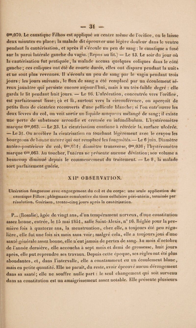 0ra,070. Le caustique Filhos est appliqué au centre même de l’orifice, on le laisse deux minutes en place; la malade dit éprouver une légère douleur dans le ventre pendant la cautérisation, et après il s’écoule un peu de sang : le caustique a fusé sur la paroi latérale gauche du vagin. (Repos au lit.) — Le 13. Le soir du jour où la cautérisation fut pratiquée, la malade accusa quelques coliques dans le côté gauche; ces coliques ont été de courte durée, elles ont disparu pendant la nuit* et ne sont plus revenues. Il s’écoula un peu de sang par le vagin pendant trois jours ; les jours suivants, le flux de sang a été remplacé par un écoulement sé¬ reux jaunâtre qui persiste encore aujourd’hui, mais à un très-faible degré : elle garda le lit pendant huit jours. —- Le 16. L’ulcération, concentrée vers l’orifice, est parfaitement lisse; çà et là, surtout vers la circonférence, on aperçoit de petits îlots de cicatrice recouverts d’une pellicule blanche; si l’on entr’ouvre les deux lèvres du col, on voit sortir un liquide muqueux mélangé de sang; il existe une perte de substance arrondie et creusée en infundibulum. L’hystéromètre marque 0m,083. — Le 23. La cicatrisation continue à rétrécir la surface ulcérée. — Le 31. On accélère la cicatrisation en touchant légèrement avec le crayon les bourgeons de bonne nature qui ont remplacé les fongosités. — Le 6 juin. Diamètre antéro-postérieur du col, 0m,034 ; diamètre transverse, 0m,036 ; l’hystéromètre marque 0m,063. Au toucher, l’utérus ne présente aucune déviation; son volume a beaucoup diminué depuis le commencement du traitement. — Le 8, la malade sort parfaitement guérie. XIIe OBSERVATION. Ulcération fongueuse avec engorgement du col et du corps; une seule application du caustique Filhos ; phlegmasie consécutive du tissu cellulaire péri-utérin , terminée par résolution. Guérison, trente-cinq jours après la cautérisation. P... (Rosalie), âgée de vingt ans, d’un tempérament nerveux, d’une constitution assez bonne, entrée, le 15 mai 1851, salle Saint-Alexis, n° 16. Réglée pour la pre¬ mière fois à quatorze ans, la menstruation, chez elle, a toujours été peu régu¬ lière, elle fut une fois six mois sans voir; malgré cela, elle a toujours joui d’une santé générale assez bonne, elle n’eut jamais de pertes de sang. Au mois d’octobre de l’année dernière, elle accoucha à sept mois et demi de grossesse, huit jours après, elle put reprendre ses travaux. Depuis cette époque, ses règles ont été plus abondantes, et, dans l’intervalle, elle a constamment eu un écoulement blanc, mais en petite quantité. Elle ne paraît, du reste, avoir éprouvé aucun dérangement dans sa santé; elle ne souffre nulle part : le seul changement qui soit survenu dans sa constitution est un amaigrissement assez notable. Elle présente plusieurs