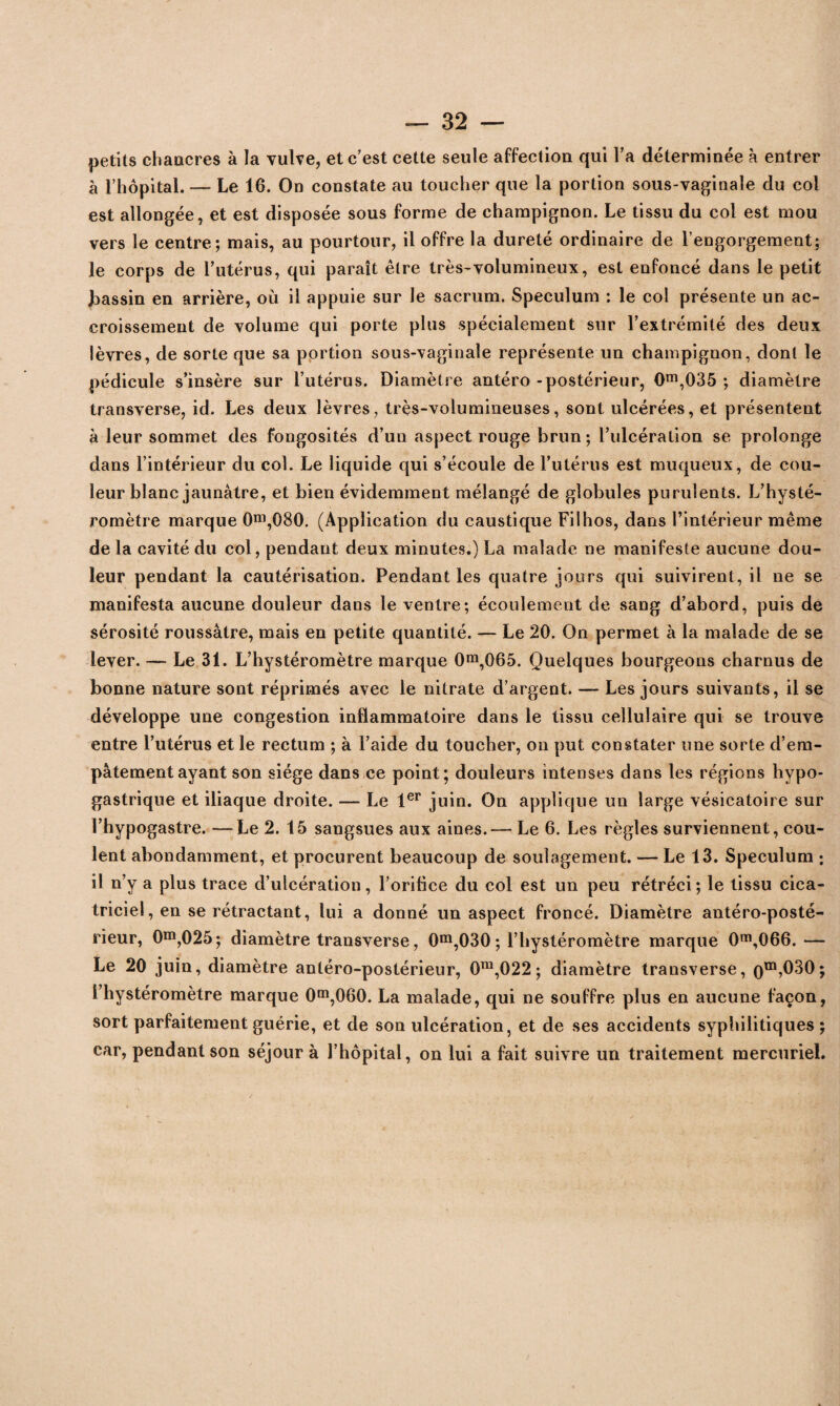 petits chancres à la vulve, et c'est cette seule affection qui l'a déterminée à entrer à l’hôpital. — Le 16. On constate au toucher que la portion sous-vaginale du col est allongée, et est disposée sous forme de champignon. Le tissu du col est mou vers le centre; mais, au pourtour, il offre la dureté ordinaire de l’engorgement; le corps de l'utérus, qui paraît être très-volumineux, est enfoncé dans le petit bassin en arrière, où il appuie sur le sacrum. Spéculum : le col présente un ac¬ croissement de volume qui porte plus spécialement sur l’extrémité des deux lèvres, de sorte que sa portion sous-vaginale représente un champignon, dont le pédicule s’insère sur l’utérus. Diamètre antéro - postérieur, 0m,035 ; diamètre transverse, id. Les deux lèvres, très-volumineuses, sont ulcérées, et présentent à leur sommet des fongosités d’un aspect rouge brun ; l’ulcération se prolonge dans l’intérieur du col. Le liquide qui s’écoule de l’utérus est muqueux, de cou¬ leur blanc jaunâtre, et bien évidemment mélangé de globules purulents. L’hysté- romètre marque 0ni,080. (Application du caustique Filhos, dans l’intérieur même de la cavité du col, pendant deux minutes.) La malade ne manifeste aucune dou¬ leur pendant la cautérisation. Pendant les quatre jours qui suivirent, il ne se manifesta aucune douleur dans le ventre; écoulement de sang d’abord, puis de sérosité roussâtre, mais en petite quantité. — Le 20. On permet à la malade de se lever. — Le 31. L’hystéromètre marque 0m,065. Quelques bourgeons charnus de bonne nature sont réprimés avec le nitrate d’argent. — Les jours suivants, il se développe une congestion inflammatoire dans le tissu cellulaire qui se trouve entre l’utérus et le rectum ; à l’aide du toucher, on put constater une sorte d’em¬ pâtement ayant son siège dans ce point; douleurs intenses dans les régions hypo¬ gastrique et iliaque droite. — Le 1er juin. On applique un large vésicatoire sur l’hypogastre. —Le 2. 15 sangsues aux aines.— Le 6. Les règles surviennent, cou¬ lent abondamment, et procurent beaucoup de soulagement. — Le 13. Spéculum ; il n’y a plus trace d’ulcération, l'orifice du col est un peu rétréci; le tissu cica¬ triciel, en se rétractant, lui a donné un aspect froncé. Diamètre antéro-posté¬ rieur, 0m,025; diamètre transverse, 0m,030 ; l’hystéromètre marque 0m,066.— Le 20 juin, diamètre antéro-postérieur, 0m,022 ; diamètre trausverse, om,030; i’hystéromètre marque 0m,060. La malade, qui ne souffre plus en aucune façon, sort parfaitement guérie, et de son ulcération, et de ses accidents syphilitiques; car, pendant son séjour à l’hôpital, on lui a fait suivre un traitement mercuriel.