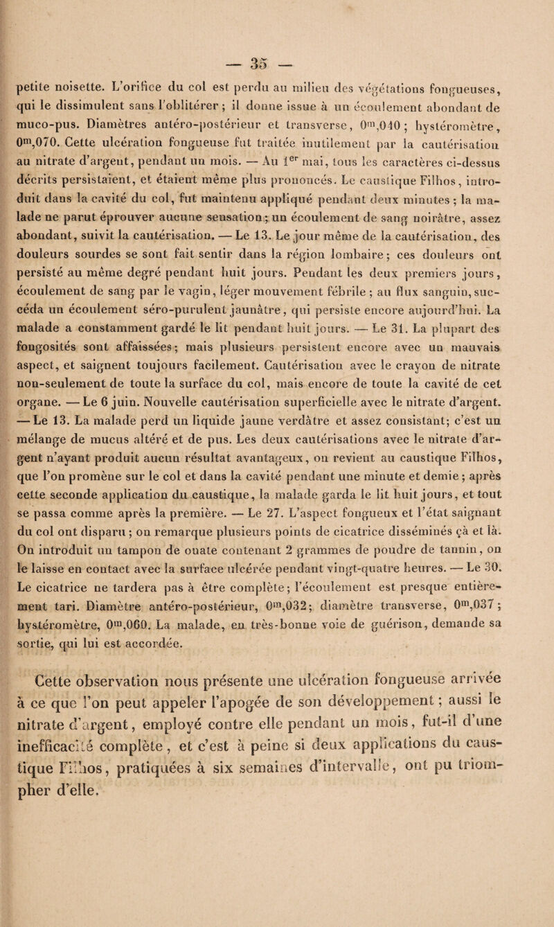 petite noisette. L’oriHce du col est perdu au milieu des végétations fongueuses, qui le dissimulent sans l'oblitérer ; il dorme issue à un écoulement abondant de muco-pus. Diamètres antéro-postérieur et transverse, 0m,040 ; hysléromètre, 0m,070. Cette ulcération fongueuse fut traitée inutilement par la cautérisation au nitrate d’argent, pendant un mois. — Au 1er mai, tous les caractères ci-dessus décrits persistaient, et étaient même plus prononcés. Le caustique Filhos, intro¬ duit dans la cavité du col, fut maintenu appliqué pendant deux minutes ; la ma¬ lade ne parut éprouver aucune sensation; un écoulement de sang noirâtre, assez abondant, suivit la cautérisation. — Le 13. Le jour même de la cautérisation, des douleurs sourdes se sont fait sentir dans la région lombaire; ces douleurs ont persisté au même degré pendant huit jours. Pendant les deux premiers jours, écoulement de sang par le vagin, léger mouvement fébrile ; au flux sanguin,suc¬ céda un écoulement séro-purulent jaunâtre, qui persiste encore aujourd’hui. La malade a constamment gardé le lit pendant huit jours. — Le 31. La plupart des fongosités sont affaissées; mais plusieurs persistent encore avec un mauvais aspect, et saignent toujours facilement. Cautérisation avec le crayon de nitrate non-seulement de toute la surface du col, mais encore de toute la cavité de cet organe. —Le 6 juin. Nouvelle cautérisation superficielle avec le nitrate d’argent. —-Le 13. La malade perd un liquide jaune verdâtre et assez consistant; c’est un mélange de mucus altéré et de pus. Les deux cautérisations avec le nitrate d’ar¬ gent n’ayant produit aucun résultat avantageux, on revient au caustique Filhos, que l’on promène sur le col et dans la cavité pendant une minute et demie ; après cette seconde application du caustique, la malade garda le lit huit jours, et tout se passa comme après la première. — Le 27. L’aspect fongueux et l’état saignant du col ont disparu ; on remarque plusieurs points de cicatrice disséminés çà et là. On introduit un tampon de ouate contenant 2 grammes de poudre de tannin, on le laisse en contact avec la surface ulcérée pendant vingt-quatre heures. — Le 30. Le cicatrice ne tardera pas à être complète; l’écoulement est presque entière¬ ment tari. Diamètre antéro-postérieur, 0m,032; diamètre transverse, Om,G37 ; liystéromètre, 0ra,069. La malade, en très-bonne voie de guérison, demande sa sortie, qui lui est accordée. Cette observation nous présente une ulcération fongueuse arrivée à ce que I on peut appeler l’apogée de son développement ; aussi le nitrate d’argent, employé contre elle pendant un mois, fut-il d une inefficacité complète, et c’est à peine si deux applications du caus¬ tique Filhos, pratiquées à six semaines d’intervalle, ont pu triom¬ pher d’elle.