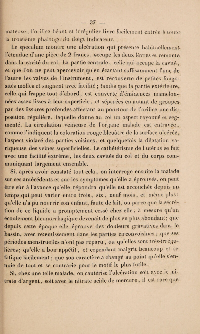 ma (eu se ; l’orifice béant et irrégulier livre facilement entrée à tonte- la troisième phalange du doigt indicateur. Le spéculum montre une ulcération qui présente habituellement l’étendue d’une pièce de 2 francs , occupe les deux lèvres et remonte dans la cavité du coi. La partie centrale, celle qui occupe la cavité, et que l’on ne peut apercevoir qu’en écartant suffisamment l’une de l’autre les valves de l’instrument, est recouverte de petites fongo¬ sités molles et saignant avec facilité ; tandis que la partie extérieure, celle qui frappe tout d'abord, est couverte d’éminences mamelon¬ nées assez lisses à leur superficie, et séparées en autant de groupes par des fissures profondes affectant au pourtour de l’orifice une dis¬ position régulière, laquelle donne au col un aspect rayonné et seg¬ menté. La circulation veineuse de l’organe malade est entravée, comme l’indiquent la coloration rouge bleuâtre de la surface ulcérée, l’aspect violacé des parties voisines, et quelquefois la dilatation va¬ riqueuse des veines superficielles. Le cathétérisme de l’utérus se fait avec une facilité extrême, les deux cavités du col et du corps com¬ muniquant largement ensemble. Si, après avoir constaté tout cela, on interroge ensuite la malade sur ses antécédents et sur les symptômes qu’elle a éprouvés, on peut être sûr à l’avance qu’elle répondra qu’elle est accouchée depuis un temps qui peut varier entre trois, six, neuf mois, et même plus; qu’elle n’a pu nourrir son enfant, faute de lait, ou parce que la sécré¬ tion de ce liquide a promptement cessé chez elle, à mesure qu’un écoulement blennorrhagique devenait de plus en plus abondant; que depuis cette époque elle éprouve des douleurs gravatives dans le bassin, avec retentissement dans les parties circonvoisines ; que ses périodes menstruelles n’ont pas reparu , ou qu’elles sont très-irrégu¬ lières ; qu’elle a bon appétit, et cependant maigrit beaucoup et se fatigue facilement ; que son caractère a changé au point qu’elle s en¬ nuie de tout et se contrarie pour le motif le plus futile. Si, chez une telle malade, on cautérise l’ulcération soit avec le ni¬ trate d’argent, soit avec le nitrate acide de mercure , il est rai e que