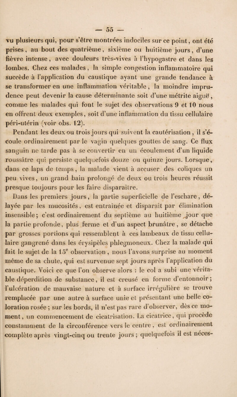 vu plusieurs qui, pour s’être montrées indociles sur ce point, ont été prises, au bout des quatrième, sixième ou huitième jours, d’une fièvre intense, avec douleurs très-vives à l’hypogastre et dans les lombes. Chez ces malades, la simple congestion inflammatoire qui succède à l’application du caustique ayant une grande tendance à se transformer en une inflammation véritable, la moindre impru¬ dence peut devenir la cause déterminante soit d’une métrite aiguë, comme les malades qui font le sujet des observations 9 et 10 nous en offrent deux exemples, soit d’une inflammation du tissu cellulaire péri-utérin (voir obs. 12). Pendant les deux ou trois jours qui suivent la cautérisation , il s’é¬ coule ordinairement par le vagin quelques gouttes de sang. Ce flux sanguin ne tarde pas à se convertir en un écoulement d’un liquide roussâtre qui persiste quelquefois douze ou quinze jours. Lorsque, dans ce laps de temps , la malade vient à accuser des coliques un peu vives, un grand bain prolongé de deux ou trois heures réussit presque toujours pour les faire disparaître. Dans les premiers jours, la partie superficielle de l’eschare, dé¬ layée par les mucosités, est entraînée et disparait par élimination insensible; c’est ordinairement du septième au huitième jour que la partie profonde, plus ferme et d’un aspect brunâtre, se détache < par grosses portions qui ressemblent à ces lambeaux de tissu cellu¬ laire gangrené dans les érysipèles phlegmoneux. Chez la malade qui fait le sujet de la 15e observation , nous l’avons surprise au moment même de sa chute, qui est survenue sept jours après l’application du caustique. Voici ce que l’on observe alors : le eol a subi une vérita¬ ble déperdition de substance, il est creusé en forme d’entonnoir; l’ulcération de mauvaise nature et à surface irrégulière se trouve remplacée par une autre à surface unie et présentant une belle co¬ loration rosée ; sur les bords, il n’est pas rare d’observer, dès ce mo¬ ment, un commencement de cicatrisation. La cicatrice, qui procède constamment de la circonférence vers le centre, est ordinairement complète après vingt-cinq ou trente jours ; quelquefois il est néces-