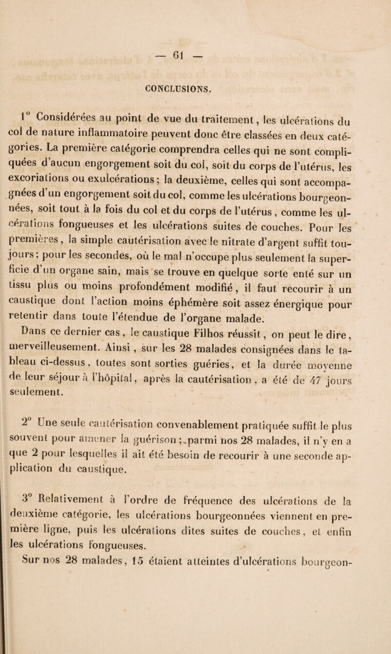 CONCLUSIONS. 1° Considérées au point de vue du traitement, les ulcérations du col de nature inflammatoire peuvent donc être classées en deux caté¬ gories. La première catégorie comprendra celles qui ne sont compli¬ quées d’aucun engorgement soit du col, soit du corps de l’utérus, les excoriations ou exulcérations; la deuxième, celles qui sont accompa¬ gnées d’un engorgement soit du col, comme les ulcérations bourgeon- nees, soit tout a la fois du col et du corps de l’utérus, comme les ul¬ cérations fongueuses et les ulcérations suites de couches. Pour les premières, la simple cautérisation avec le nitrate d’argent suffit tou¬ jours; pour les secondes, où le mal n’occupe plus seulement la super¬ ficie d un organe sain, mais se trouve en quelque sorte enté sur un tissu plus ou moins profondément modifié, il faut recourir à un caustique dont I action moins éphémère soit assez énergique pour retentir dans toute l’étendue de l’organe malade. Dans ce dernier cas , le caustique Filhos réussit, on peut le dire, merveilleusement. Ainsi , sur les 28 malades consignées dans le ta¬ bleau ci-dessus, toutes sont sorties guéries, et la durée moyenne de leur séjour à l’hôpital, après la cautérisation , a été de 47 jours seulement. 2 Lne seule cautérisation convenablement pratiquée suffit le plus souvent pour amener la guérison ; ..parmi nos 28 malades, il n’y en a que 2 pour lesquelles i! ait été besoin de recourir à une seconde ap¬ plication du caustique. 3° Relativement à l’ordre de fréquence des ulcérations de la deuxième catégorie, les ulcérations bourgeonnées viennent en pre¬ mière ligne, puis les ulcérations dites suites de couches, et enfin les ulcérations fongueuses. Sur nos 28 malades, 15 étaient atteintes d’ulcérations bourgeon-