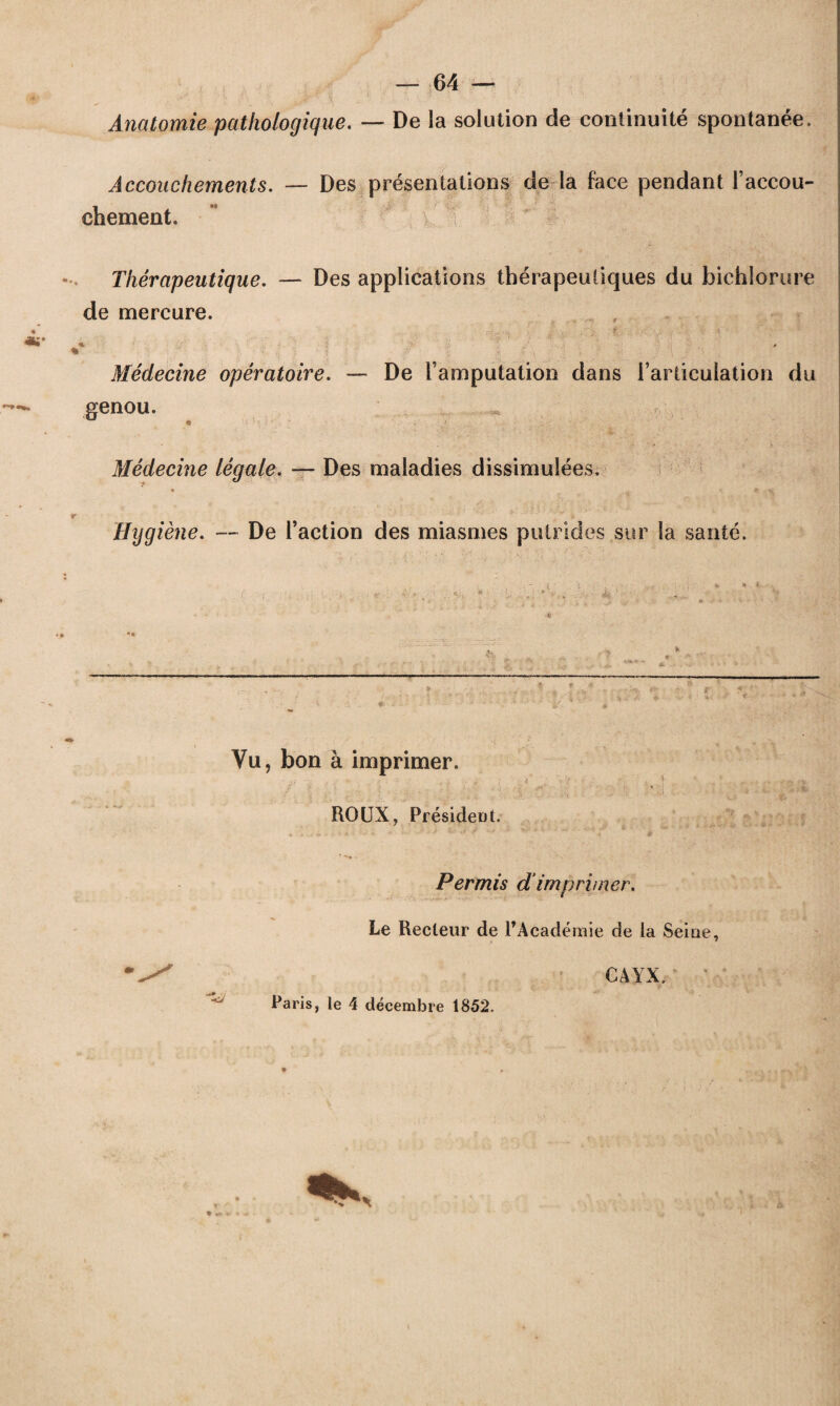 Anatomie pathologique. —- De la solution de continuité spontanée. Accouchements. — Des présentations de la face pendant l’accou¬ chement. Thérapeutique. — Des applications thérapeutiques du bichlorure de mercure. % 0 % ■>; ; - -t P' ■ •. ,v ; ;■ -• . / \ -• Médecine opératoire. — De l’amputation dans l’articulation du genou. ^ Médecine légale. — Des maladies dissimulées. • a . «r V Hygiène. — De l’action des miasmes putrides sur la santé. - tk ? f: « Vu, bon à imprimer. ROUX, Président. Permis dimprimer. Le Recteur de l’Académie de la Seine, CAYX. “üj Paris, le 4 décembre 1852.