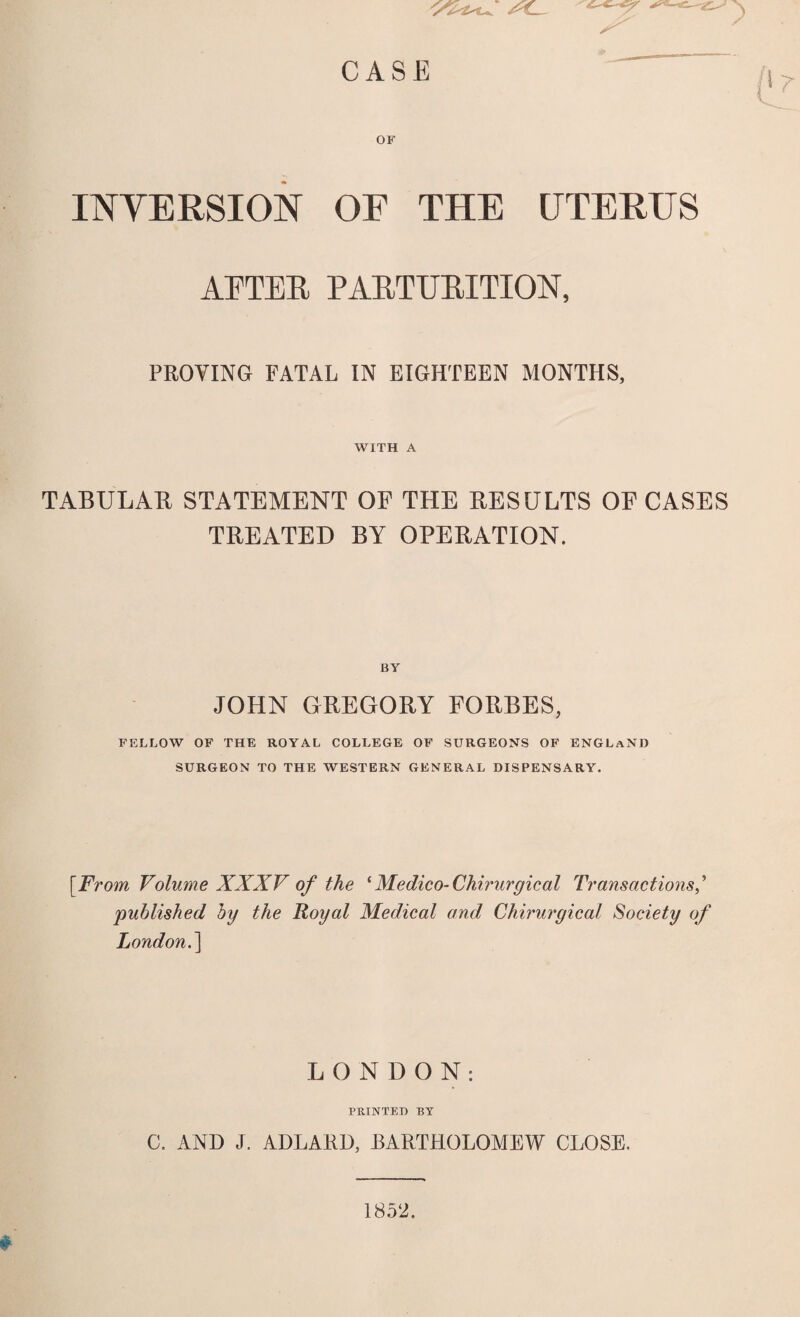 t INYERSION OF THE UTERUS AFTEE PAETTJBITION, PROVING FATAL IN EIGHTEEN MONTHS, WITH A TABULAR STATEMENT OF THE RESULTS OF CASES TREATED BY OPERATION. BY JOHN GREGORY FORBES, FELLOW OF THE ROYAL COLLEGE OF SURGEONS OF ENGLAND SURGEON TO THE WESTERN GENERAL DISPENSARY. [From Volume XXXV of the ‘ Medico- Chirurgical Transactions' 'published by the Royal Medical and Chirurgical Society of London.] LONDON: PRINTED BY C. AND J. ADLARD, BARTHOLOMEW CLOSE. 1852.