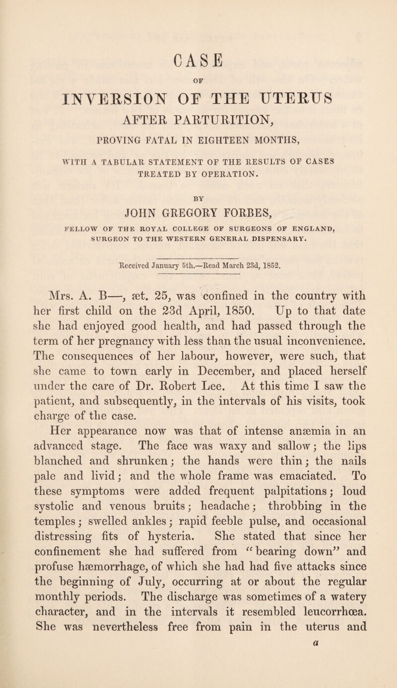 OF INVERSION OF THE UTERUS AFTER PARTURITION, PROVING FATAL IN EIGHTEEN MONTHS, WITH A TABULAR STATEMENT OF THE RESULTS OF CASES TREATED BY OPERATION. BY JOHN GREGORY FORBES, FELLOW OF THE ROYAL COLLEGE OF SURGEONS OF ENGLAND, SURGEON TO THE WESTERN GENERAL DISPENSARY. Received January 5th.—Read March 23d, 1852. Mrs. A. B—, set. 25, was confined in the country with her first child on the 23d April, 1850. Up to that date she had enjoyed good health, and had passed through the term of her pregnancy with less than the usual inconvenience. The consequences of her labour, however, were such, that she came to town early in December, and placed herself under the care of Dr. Robert Lee. At this time I saw the patient, and subsequently, in the intervals of his visits, took charge of the case. Her appearance now was that of intense anaemia in an advanced stage. The face was waxy and sallow; the lips blanched and shrunken; the hands were thin; the nails pale and livid; and the whole frame was emaciated. To these symptoms were added frequent palpitations; loud systolic and venous bruits; headache; throbbing in the temples; swelled ankles; rapid feeble pulse, and occasional distressing fits of hysteria. She stated that since her confinement she had suffered from “ bearing down” and profuse haemorrhage, of which she had had five attacks since the beginning of July, occurring at or about the regular monthly periods. The discharge was sometimes of a watery character, and in the intervals it resembled leucorrhoea. She was nevertheless free from pain in the uterus and a