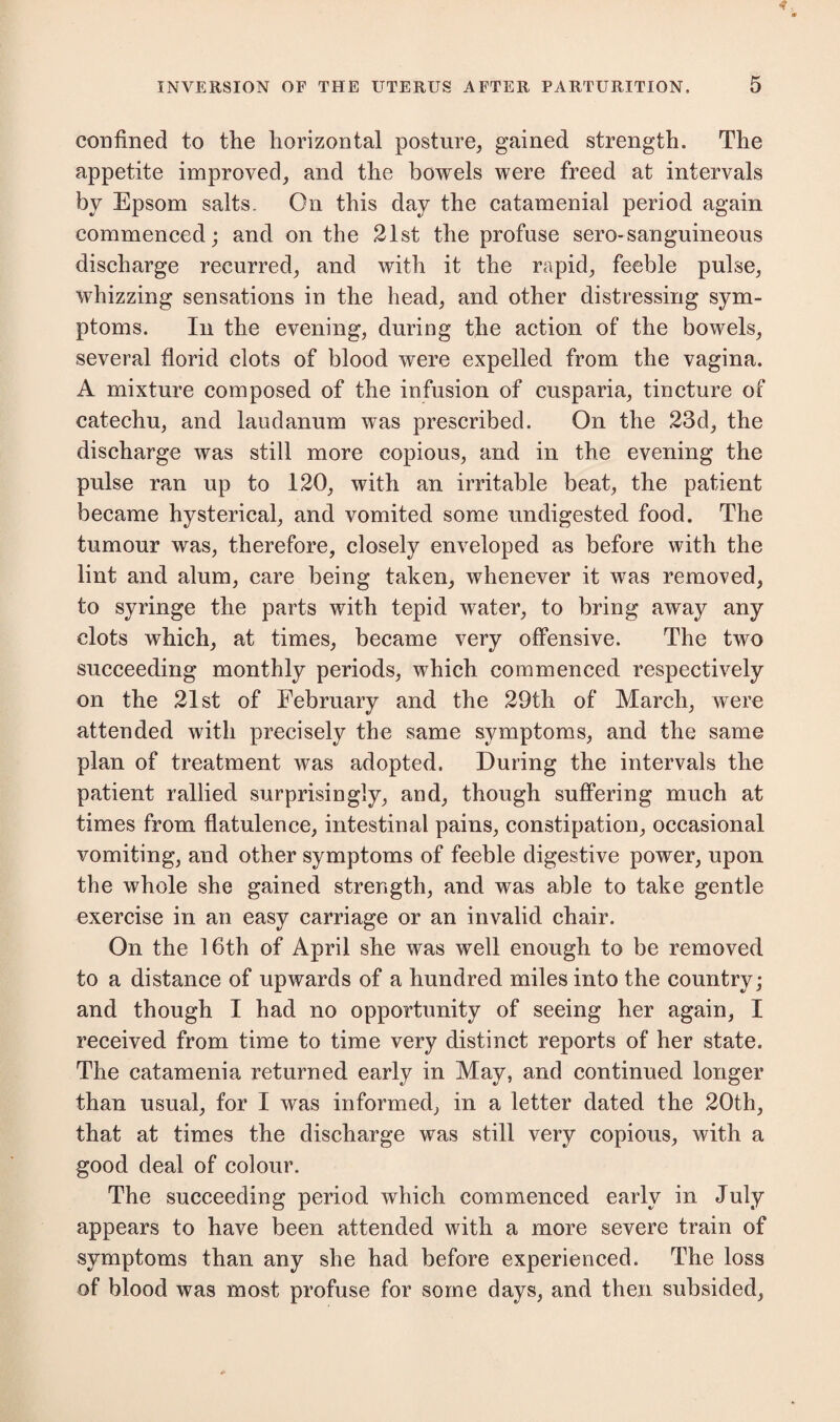 confined to the horizontal posture, gained strength. The appetite improved, and the bowels were freed at intervals by Epsom salts. On this day the catamenial period again commenced; and on the 21st the profuse sero-sanguineous discharge recurred, and with it the rapid, feeble pulse, whizzing sensations in the head, and other distressing sym¬ ptoms. In the evening, during the action of the bowels, several florid clots of blood were expelled from the vagina. A mixture composed of the infusion of cusparia, tincture of catechu, and laudanum was prescribed. On the 23d, the discharge was still more copious, and in the evening the pulse ran up to 120, with an irritable beat, the patient became hysterical, and vomited some undigested food. The tumour was, therefore, closely enveloped as before with the lint and alum, care being taken, whenever it was removed, to syringe the parts with tepid water, to bring away any clots which, at times, became very offensive. The two succeeding monthly periods, which commenced respectively on the 21st of February and the 29th of March, were attended with precisely the same symptoms, and the same plan of treatment was adopted. During the intervals the patient rallied surprisingly, and, though suffering much at times from flatulence, intestinal pains, constipation, occasional vomiting, and other symptoms of feeble digestive power, upon the whole she gained strength, and was able to take gentle exercise in an easy carriage or an invalid chair. On the 16th of April she was well enough to be removed to a distance of upwards of a hundred miles into the country; and though I had no opportunity of seeing her again, I received from time to time very distinct reports of her state. The catamenia returned early in May, and continued longer than usual, for I was informed, in a letter dated the 20th, that at times the discharge was still very copious, with a good deal of colour. The succeeding period which commenced early in July appears to have been attended with a more severe train of symptoms than any she had before experienced. The loss of blood was most profuse for some days, and then subsided,