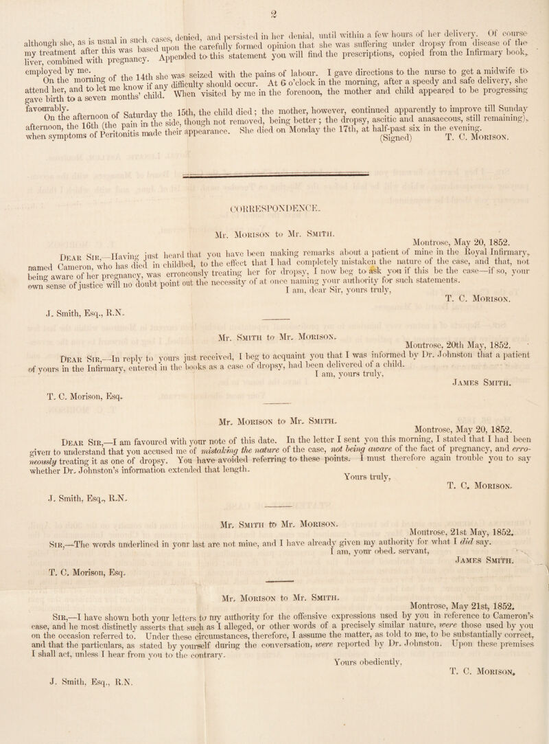 ,, . , . •„ oases, denied, and persisted in her denial, until within a few hours of her delivery Of course although she, as s usual ™’ the carefully formed opinion that she was suffering under dropsy from disease of the rvei^comhinetTwdth pregnancy. Appended to this statement you will find the prescriptions, copied from the Infirmary hook, employed by me. seized ^ the paing. 0.f labour. I gave directions to the nurse to get a midwife ti> On the morning ofthe14tn s shou]d o^,, M 6 o’clock in the morning, after a speedy and safe delivery, she attend her, and to let me know nay ’ sitc(l b in the forenoon, the mother and child appeared to be progressing gave birth to a seven) mourns umu. j favourably. , „ , , tlie i5tli, the child died; the mother, however, continued apparently to improve till Sunday On the afteinoon of baft d though not removed, being better; the dropsy, ascitic and anasaecous, still remaining), afternoon, the 16 ( P‘ . , their appearance. She died on Monday the 17th, at half-past six m the evening, when symptoms of Peritonitis made then appuuaiu j (Signed) T. C. Morison. CORRESPONDENCE, Mr. Morison to Mr. Smith. Montrose, May 20, 1852. r,rvp Sir—Having tost heard that you have been making remarks about a patient of mine in the Royal Infirmary,, named Cameron, who lias dierl in childbed, to'the effect that I liad completely mistaken the nature of the case, and that, not beta-aware of her pregnancy, was erroneously treating her for dropsy, I now beg to ask you if tins be the case-,f so, your own°sense of justice will „o doubt point out the necessity of at once naming your authority for such statements. 1 J I am, dear Sir, yours truly, T. C. Morison. J. Smith, Esq., R.N. Mr. Smith to Mr. Morison. Montrose, 20th May, 1852. Dear Sir—In reply to yours just received, I beg to acquaint you that I was informed by Dr. Johnston that a patient i in the Infirmary, entered in the books as a case of dropsy, had been delivered of a child. I am, yours truly, of yours T. C. Morison, Esq. James Smith. Mr. Morison to Mr. Smith. Montrose, May 20, 1852. Dear SirI am favoured witli your note of this date. In the letter I sent you this morning, I stated that I had been o-iyen to understand that you accused me of mistaking the nature of the case, not being aware of the fact of pregnancy, and erro¬ neously treating it as one of dropsy. You have avoided referring to’ these points. I must therefore again trouble you to say whether Dr. Johnston’s information extended that length. Yours truly, T. C. Morison. J. Smith, Esq., R,N, Mr. Smith to Mr. Morison, Montrose, 21st May, 1852. Sir,—The words underlined in your last are not mine, and I have already given my authority for what I did say. 1 am, your obed. servant, James Smith. T. C. Morison, Esq. Mr, Morison to Mr. Smith, Montrose, May 21st, 1852. Sir,—I have shown both your letters to my authority for the offensive expressions used by you in reference to Cameron’s ease, and lie most distinctly asserts that such as I alleged, or other words of a precisely similar nature, were those used by you on the occasion referred to. Under these circumstances, therefore, I assume the matter, as told to me, to he substantially correct, and that the particulars, as stated by yourself during the conversation, were reported by Dr. Johnston. Upon these premises I shall act, unless I hear from you to the contrary. Yours obediently, T. C. Mortson0 J. Smith, Esq., R.N.