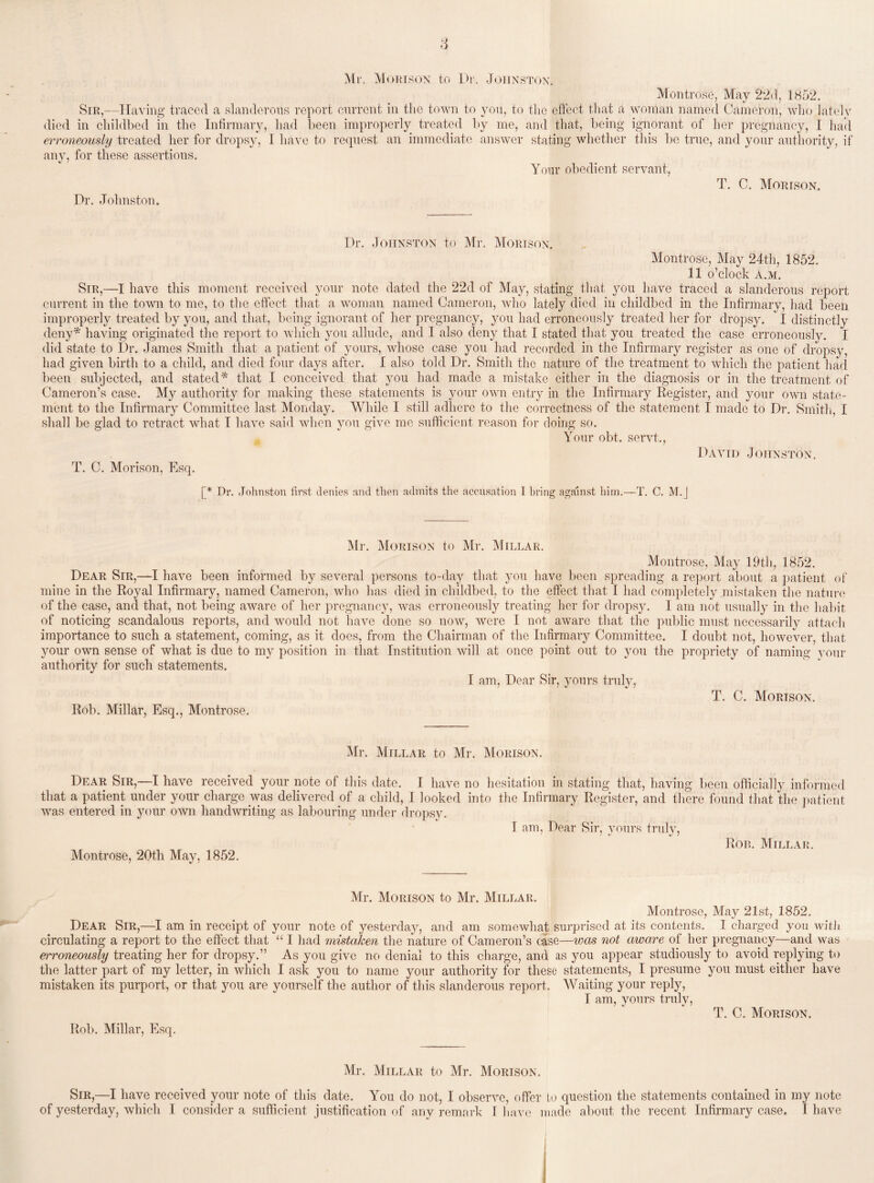 Mr, Morison to Dr. Johnston. Montrose, May 22d, 1852. Sir,—Having traced a slanderous report current in the town to you, to the effect that a woman named Cameron, who lately died in childbed in the Infirmary, had been improperly treated by me, and that, being ignorant of her pregnancy, I had erroneously treated her for dropsy, I have to request an immediate answer stating whether this be true, and your authority, if any, for these assertions. Your obedient servant, T. C. Morison. Dr. Johnston. Dr. Johnston to Mr. Morison. Montrose, May 24th, 1852. 11 o’clock A.M. Sir,—I have this moment received your note dated the 22d of May, stating that you have traced a slanderous report current in the town to me, to the effect that a woman named Cameron, who lately died in childbed in the Infirmary, had been improperly treated by you, and that, being ignorant of her pregnancy, you had erroneously treated her for dropsy. I distinctly deny* having originated the report to which you allude, and I also deny that I stated that you treated the case erroneously. I did state to Dr. James Smith that a patient of yours, whose case you had recorded in the Infirmary register as one of dropsy, had given birth to a child, and died four days after. I also told Dr. Smith the nature of the treatment to which the patient had been subjected, and stated* that I conceived that you had made a mistake either in the diagnosis or in the treatment of Cameron’s case. My authority for making these statements is your own entry in the Infirmary Register, and your own state¬ ment to the Infirmary Committee last Monday. While I still adhere to the correctness of the statement I made to Dr. Smith, I shall be glad to retract what I have said when you give me sufficient reason for doing so. Your obt, servt., David Johnston. T. C. Morison, Esq. [* Dr. Johnston first denies and then admits the accusation 1 bring against him.—T. C. M.J Mr. Morison to Mr. Millar. Montrose, May 19th, 1852. Dear Sir,—I have been informed by several persons to-day that you have been spreading a report about a patient of mine in the Royal Infirmary, named Cameron, who has died in childbed, to the effect that I had completely mistaken the nature of the case, and that, not being aware of her pregnancy, was erroneously treating her for dropsy. I am not usually in the habit of noticing scandalous reports, and would not have done so now, were I not aware that the public must necessarily attach importance to such a statement, coming, as it does, from the Chairman of the Infirmary Committee. I doubt not, however, that your own sense of what is due to my position in that Institution will at once point out to you the propriety of naming your authority for such statements. I am, Dear Sir, yours truly, T. C. Morison. Rob. Millar, Esq., Montrose. Mr. Millar to Mr. Morison. Dear Sir,—I have received your note of this date. I have no hesitation in stating that, having been officially informed that a patient under your charge was delivered of a child, I looked into the Infirmary Register, and there found that the patient was entered in your own handwriting as labouring under dropsy. 1 am, Dear Sir, yours truly, Ron. Millar. Montrose, 20th May, 1852. Mr. Morison to Mr. Millar. Montrose, May 21st, 1852. Dear Sir,—I am in receipt of your note of yesterday, and am somewhat surprised at its contents. I charged you with circulating a report to the effect that “ I had mistaken the nature of Cameron’s case—was not aware of her pregnancy—and was erroneously treating her for dropsy.” As you give no denial to this charge, and as you appear studiously to avoid replying to the latter part of my letter, in which I ask you to name your authority for these statements, I presume you must either have mistaken its purport, or that you are yourself the author of this slanderous report. Waiting your reply, I am, yours truly, T. C. Mortson. Rob. Millar, Esq. Mr. Millar to Mr. Morison. Sir,—I have received your note of this date. You do not, I observe, offer to question the statements contained in my note of yesterday, which I consider a sufficient justification of any remark I have made about the recent Infirmary case. I have