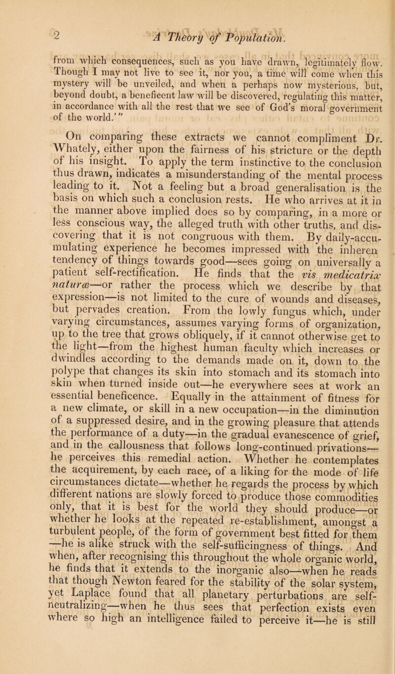 from wlilch consequences, such as you have drawn, legitimately flow. Though I may not live to see it, nor you, a time will come when this mystery will be unveiled, and when a perhaps now mysterious, but, beyond doubt, a beneficent law will be discovered, regulating this matter, in accordance with all the rest that we see of God’s moral government of the world.”’ On comparing these extracts we cannot compliment Dr. Whately, either upon the fairness of his stricture or the depth of his insight. To apply the term instinctive to the conclusion thus drawn, indicates a misunderstanding of the mental process leading to it. Not a feeling but a broad generalisation is the basis on which such a conclusion rests. He who arrives at it in the manner above implied does so by comparing, in a more or less conscious way, the alleged truth with other truths, and dis¬ covering that it is not congruous with them. By daily-accu¬ mulating experience he becomes impressed with the inheren tendency of things towards good—sees going on universally a patient self-rectification. He finds that the vis medicatrix 7iatnr(B^ov rather the process which we describe by that expression—is not limited to the cure of wounds and diseases, but pervades creation. From the lowly fungus which, under varying circumstances, assumes varying forms of organization, up to the tree that grows obliquely, if it cannot otherwise get to the light—from the highest human faculty which increases or dwindles according to the demands made on it, down to the polype that changes its skin into stomach and its stomach into skin when turned inside out—he everywhere sees at work an essential beneficence. Equally in the attainment of fitness for a new climate, or skill in a new occupation—in the diminution of a suppressed desire, and in the growing pleasure that attends the performance of a duty—in the gradual evanescence of grief, and in the callousness that follows long-continued privations—— he perceives this remedial action. Whether he contemplates the acquirement, by each race, of a liking for the mode of life circumstances dictate—whether he regards the process by which different nations are slowly forced to produce those commodities only, that it is best for the world they should produce—or whether he looks at the repeated re-establishment, amongst a turbulent people, of the form of government best fitted for them lie is alike struck with the self-sufficingness of things. And when, after recognising this throughout the whole organic world, he finds that it extends to the inorganic also—when he reads that though Newton feared for the stability of the solar system, yet Laplace found that all planetary perturbations are self- neutralizing when he thus sees that perfection exists even where so high an intelligence failed to perceive it—he is still