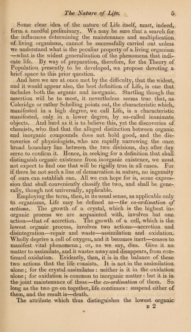 Some clear idea of the nature of Life itself, must, indeed, form a needful preliminary. We may be sure that a search for the influences determining the maintenance and multiplication of living organisms, cannot be successfully carried out unless we understand what is the peculiar property of a living organism —what is the widest generalization of the phenomena that indi¬ cate life. By way of preparation, therefore, for the Theory of Population presently to be developed, we propose devoting a brief space to this prior question. And here we are at once met by the difficulty, that the widest, and it would appear also, the best definition of Life, is one that includes both the organic and inorganic. Startling though the assertion will be to most, it nevertheless seems true that, as Coleridge or rather Schelling points out, the characteristic which, manifested in a high degree, we call Life, is a characteristic manifested, only in a lower degree, by so-called inanimate objects. And hard as it is to believe this, yet the discoveries of chemists, who find that the alleged distinction between organic and inorganic compounds does not hold good, and the dis¬ coveries of physiologists, who are rapidly narrowing the once broad boundary line between the two divisions, day after day serve to confirm it. Hence, in seeking for a definition that shall distinguish organic existence from inorganic existence, we must not expect to find one that will be rigidly true in all cases. For if there be not such a line of demarcation in nature, no ingenuity of ours can establish one. All we can hope for is, some expres¬ sion that shall conveniently classify the two, and shall be gene¬ rally, though not universally, applicable. Employing the term, then, in its usual sense, as applicable only to organisms. Life may be defined as—the co-ordination of actions. The growth of a crystal, which is the highest in¬ organic process we are acquainted with, involves but one action—that of accretion. The growth of a cell, which is the lowest organic process, involves two actions—accretion and disintegration—repair and waste—assimilation and oxidation. Wholly deprive a cell of oxygen, and it becomes inert—ceases to manifest vital phenomena; or, as we say, dies. Give it no matter to assimilate, and it wastes away and disappears, from con¬ tinued oxidation. Evidently, then, it is in the balance of these two actions that the life consists. It is not in the assimilation alone; for the crystal assimilates : neither is it in the oxidation alone; for oxidation is common to inorganic matter : but it is in the joint maintenance of these—the co-ordination of them. So long as the two go on together, life continues: suspend either of them, and the result is—^death. The attribute which thus distinguishes the lowest organic B 2