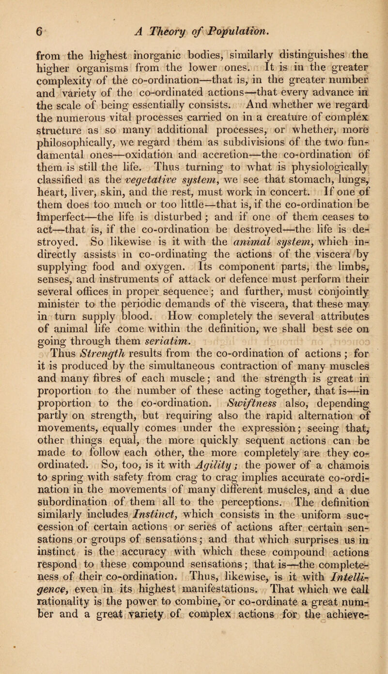 from the highest inorganic bodies, similarly distinguishes the higher organisms from the lower ones. It is in the greater complexity of the co-ordination—that is, in the greater number and variety of the co-ordinated actions—that every advance in the scale of being essentially consists. And whether we regard the numerous vital processes carried on in a creature of complex structure as so many additional processes, or whether, more philosophically, we regard them as subdivisions of the two fun¬ damental ones—oxidation and accretion—the co-ordination of them is still the life. Thus turning to what is physiologically classified as the vegetative system^ we see that stomach, lungs, heart, liver, skin, and the rest, must work in concert. If one of them does too much or too little—that is, if the co-ordination be imperfect—the life is disturbed; and if one of them ceases to act—that is, if the co-ordination be destroyed—the life is de¬ stroyed. So likewise is it with the animal system, which in¬ directly assists in co-ordinating the actions of the viscera by supplying food and oxygen. Its component parts, the limbs, senses, and instruments of attack or defence must perform their several offices in proper sequence; and further, must conjointly minister tO' the periodic demands of the viscera, that these may in turn supply blood. How completely the several attributes of animal life come within the definition, we shall best see on going through them seriatim. Thus Strength results from the co-ordination of actions ; for it is produced by the simultaneous contraction of many muscles and many fibres of each muscle; and the strength is great in proportion to the number of these acting together, that is—in proportion to the co-ordination. Swiftness also, depending partly on strength, but requiring also the rapid alternation of movements, equally comes under the expression; seeing that, other things equal, the more quickly sequent actions can be made to follow each other, the more completely are they co¬ ordinated. So, too, is it with Agility; the power of a chamois to spring with safety from crag to crag implies accurate co-ordi¬ nation in the movements of many different muscles, and a due subordination of them all to the perceptions. The definition similarly includes Instinct, which consists in the uniform suc¬ cession of certain actions or series of actions after certain sen¬ sations or groups of sensations; and that which surprises us in instinct is the accuracy with which these compound actions respond to these compound sensations; that is—-the complete¬ ness of their co-ordination. Thus, likewise, is it with Intelli^ gence, even in its highest manifestations. That which we call rationality is the power to combine,'^or co-ordinate a great num¬ ber and a great variety of complex actions for the achicYe-