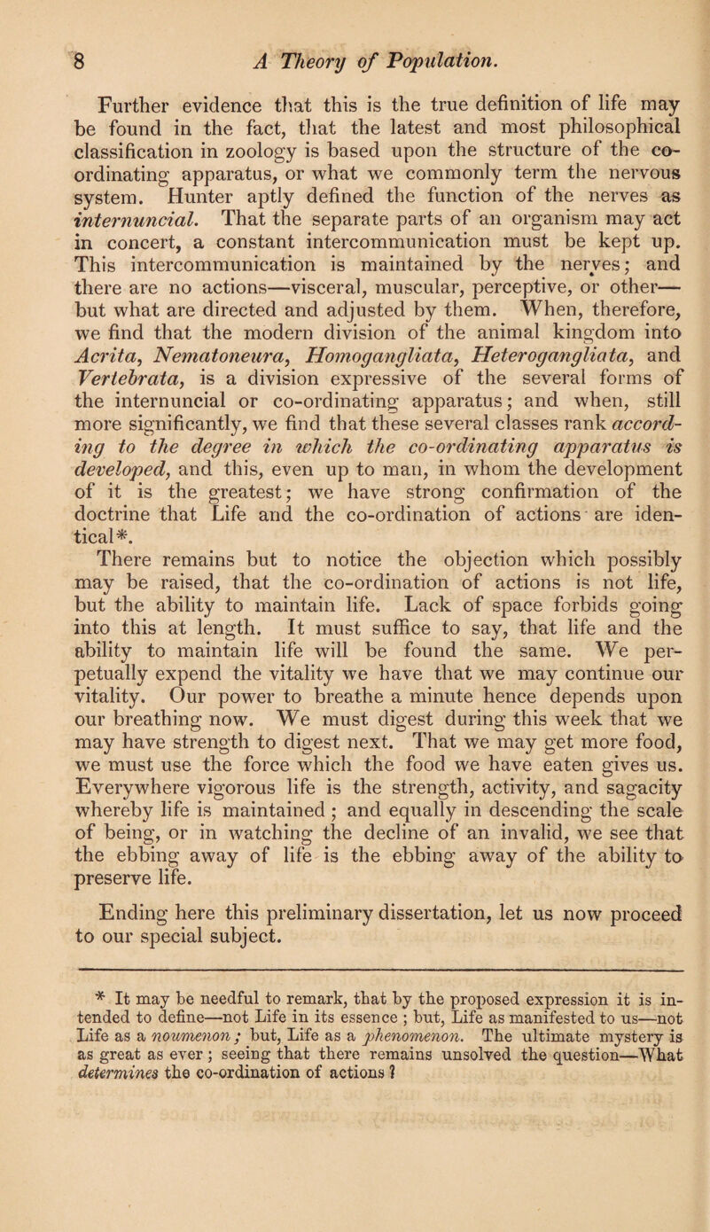 Further evidence tiiat this is the true definition of life may be found in the fact, tliat the latest and most philosophical classification in zoology is based upon the structure of the co¬ ordinating apparatus, or what we commonly term the nervous system. Hunter aptly defined the function of the nerves as internuncial. That the separate parts of an organism may act in concert, a constant intercommunication must be kept up. This intercommunication is maintained by the nerves; and there are no actions—visceral, muscular, perceptive, or other— but what are directed and adjusted by them. When, therefore, we find that the modern division of the animal kingdom into Acrita, Nematoneura, Hoinogangliata, Heterogangliata^ and Vertehrata, is a division expressive of the several forms of the internuncial or co-ordinating apparatus; and when, still more significantly, we find that these several classes rank accord¬ ing to the degree in which the co-ordinating apparatus is developed, and this, even up to man, in whom the development of it is the greatest; we have strong confirmation of the doctrine that Life and the co-ordination of actions are iden¬ tical*. There remains but to notice the objection which possibly may be raised, that the co-ordination of actions is not life, but the ability to maintain life. Lack of space forbids going into this at length. It must suffice to say, that life and the ability to maintain life will be found the same. We per¬ petually expend the vitality we have that we may continue our vitality. Our power to breathe a minute hence depends upon our breathing now. We must digest during this week that we may have strength to digest next. That we may get more food, we must use the force which the food we have eaten gives us. Everywhere vigorous life is the strength, activity, and sagacity whereby life is maintained ; and equally in descending the scale of being, or in watching the decline of an invalid, we see that the ebbing away of life is the preserve life. Ending here this preliminary dissertation, let us now proceed to our special subject. * It may be needful to remark, that by the proposed expression it is in¬ tended to define—not Life in its essence ; but, Life as manifested to us—not Life as a noumenon ; but. Life as a phenomenon. The ultimate mystery is as great as ever; seeing that there remains unsolved the question—What determines the co-ordination of actions 1